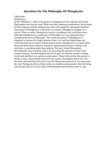Questions On The Philosophy Of Metaphysics
Edina Pepic
Metaphysics
04 04 15Midterm 1. What is the project of metaphysics? How did the early Greek
Philosophers develop the issue? What were their enduring contributions, the diversity
of their responses and the abiding issues that will engage the subsequent tradition?
The project of Metaphysics is the study of existence; Metaphysics purpose is to
answer, What is reality. Metaphysics reviews everything in the world that exists,
although Metaphysics is a small part of Philosophy it is very important and is
considered the base of Philosophy. The reason the project of Metaphysics is
important is because the simple question what is for real has helped shape our
world and allowed us to grow and develop overtime. Metaphysics is to speak about
being and think about existence in general, general characteristics of being, and
why there is something rather than nothing. The early Greek Philosophers
developed the issue of asking, what is by answering the question of what is the
essence of being. The philosophers did not all agree on what the essence of being
is and each had their own opinion on the matter. Thales believed that the essence is
being is water; Anaximander believed it was matter, Xenophanes believed it was
the earth, and Heraclites believed it was fire, Democritus believed it was atoms and
the void. Pythagoras believed that reality was numbers and geometric form for being
real because they are in your mind, and Parmenides believed that which is, and
 