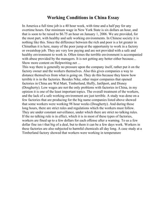 Working Conditions in China Essay
In America a full time job is a 40 hour week, with time and a half pay for any
overtime hours. Our minimum wage in New York State is six dollars an hour, and
that is soon to be raised to $6.75 an hour on January 1, 2006. We are provided, for
the most part, with healthy and safe working environments. In Chinese society it is
nothing like this. Since the difference between the rich and poor is a lot greater in
Chinathan it is here, many of the poor jump at the opportunity to work in a factory
or sweatshop job. They are very low paying and are not provided with a safe and
healthy environment to work in. Often times the terrible environment is accompanied
with abuse provided by the managers. It is not getting any better either because...
Show more content on Helpwriting.net ...
This way there is generally no pressure upon the company itself, rather put it on the
factory owner and the workers themselves. Also this gives companies a way to
distance themselves from what is going on. They do this because they know how
terrible it is in the factories. Besides Nike, other major companies that opened
factories in China are Wal Mart, Timberland, Huffy, JanSport, and Disney
(Dougherty). Low wages are not the only problems with factories in China, in my
opinion it is one of the least important topics. The overall treatment of the workers,
and the lack of a safe working environment are just terrible. A study was done on a
few factories that are producing for the big name companies listed above showed
that some workers were working 98 hour weeks (Dougherty). And during those
long hours, there are strict rules and regulations which the workers must follow.
They are under constant surveillance, under which there are strict no talking rules.
If the no talking rule is in effect, which it is in most of these types of factories,
workers are fined up to a few dollars for each offense after a warning. To us a few
dollar fine isn t that big of a deal, but to them it can be a few days work. Workers in
these factories are also subjected to harmful chemicals all day long. A case study at a
Timberland factory showed that workers were working in temperature
 
