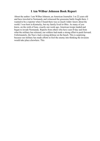 I Am Wilbur Johnson Book Report
About the author: I am Wilbur Johnson, an American Journalist. I m 22 years old
and have traveled to Normandy and witnessed the gruesome battle fought there. I
wanted to be a reporter when I found there was so much I didn t know about the
world. I was born in Kentucky, but my family lived in Ohio. As many of you
know, on the sixth of June, exactly one week ago, American troops landed and
began to invade Normandy. Reports from others who have seen D day and from
what the military has released, our soldiers had made a strong effort to push forward.
Unfortunately, the Nazi s had a strong defense on the beach. This is surprising
because our military has made efforts to fool the enemy into thinking the invasion
would take place elsewhere. This
 