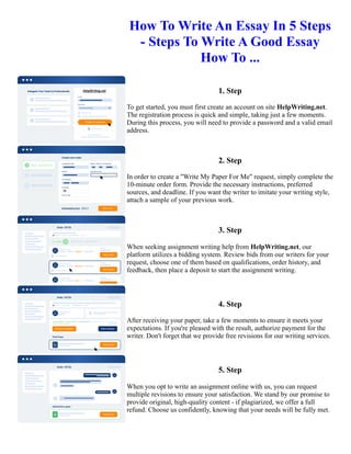 How To Write An Essay In 5 Steps
- Steps To Write A Good Essay
How To ...
1. Step
To get started, you must first create an account on site HelpWriting.net.
The registration process is quick and simple, taking just a few moments.
During this process, you will need to provide a password and a valid email
address.
2. Step
In order to create a "Write My Paper For Me" request, simply complete the
10-minute order form. Provide the necessary instructions, preferred
sources, and deadline. If you want the writer to imitate your writing style,
attach a sample of your previous work.
3. Step
When seeking assignment writing help from HelpWriting.net, our
platform utilizes a bidding system. Review bids from our writers for your
request, choose one of them based on qualifications, order history, and
feedback, then place a deposit to start the assignment writing.
4. Step
After receiving your paper, take a few moments to ensure it meets your
expectations. If you're pleased with the result, authorize payment for the
writer. Don't forget that we provide free revisions for our writing services.
5. Step
When you opt to write an assignment online with us, you can request
multiple revisions to ensure your satisfaction. We stand by our promise to
provide original, high-quality content - if plagiarized, we offer a full
refund. Choose us confidently, knowing that your needs will be fully met.
How To Write An Essay In 5 Steps - Steps To Write A Good Essay How To ... How To Write An Essay In 5 Steps -
Steps To Write A Good Essay How To ...
 