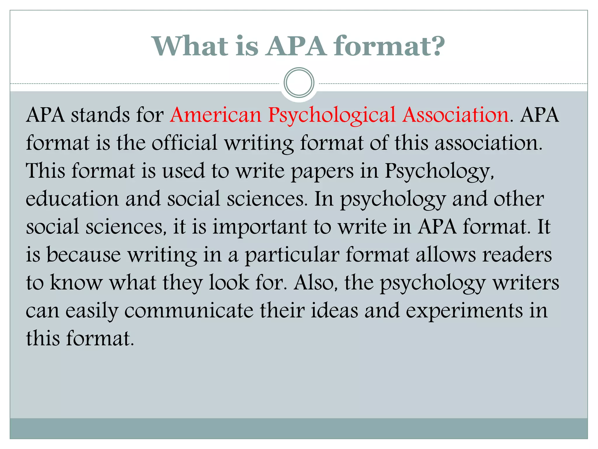 What is APA format?
APA stands for American Psychological Association. APA
format is the official writing format of this association.
This format is used to write papers in Psychology,
education and social sciences. In psychology and other
social sciences, it is important to write in APA format. It
is because writing in a particular format allows readers
to know what they look for. Also, the psychology writers
can easily communicate their ideas and experiments in
this format.
 