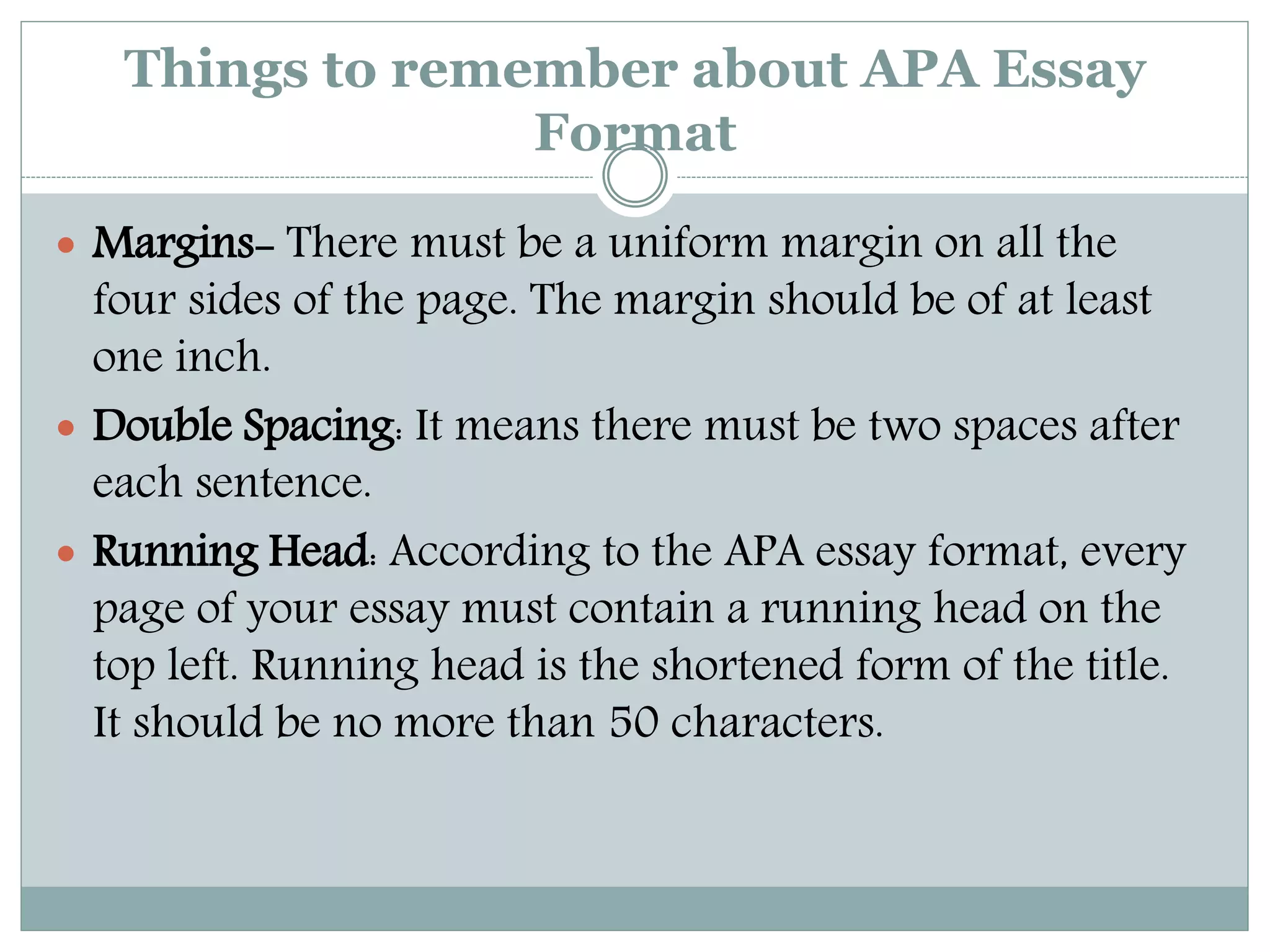 Things to remember about APA Essay
Format
 Margins- There must be a uniform margin on all the
four sides of the page. The margin should be of at least
one inch.
 Double Spacing: It means there must be two spaces after
each sentence.
 Running Head: According to the APA essay format, every
page of your essay must contain a running head on the
top left. Running head is the shortened form of the title.
It should be no more than 50 characters.
 