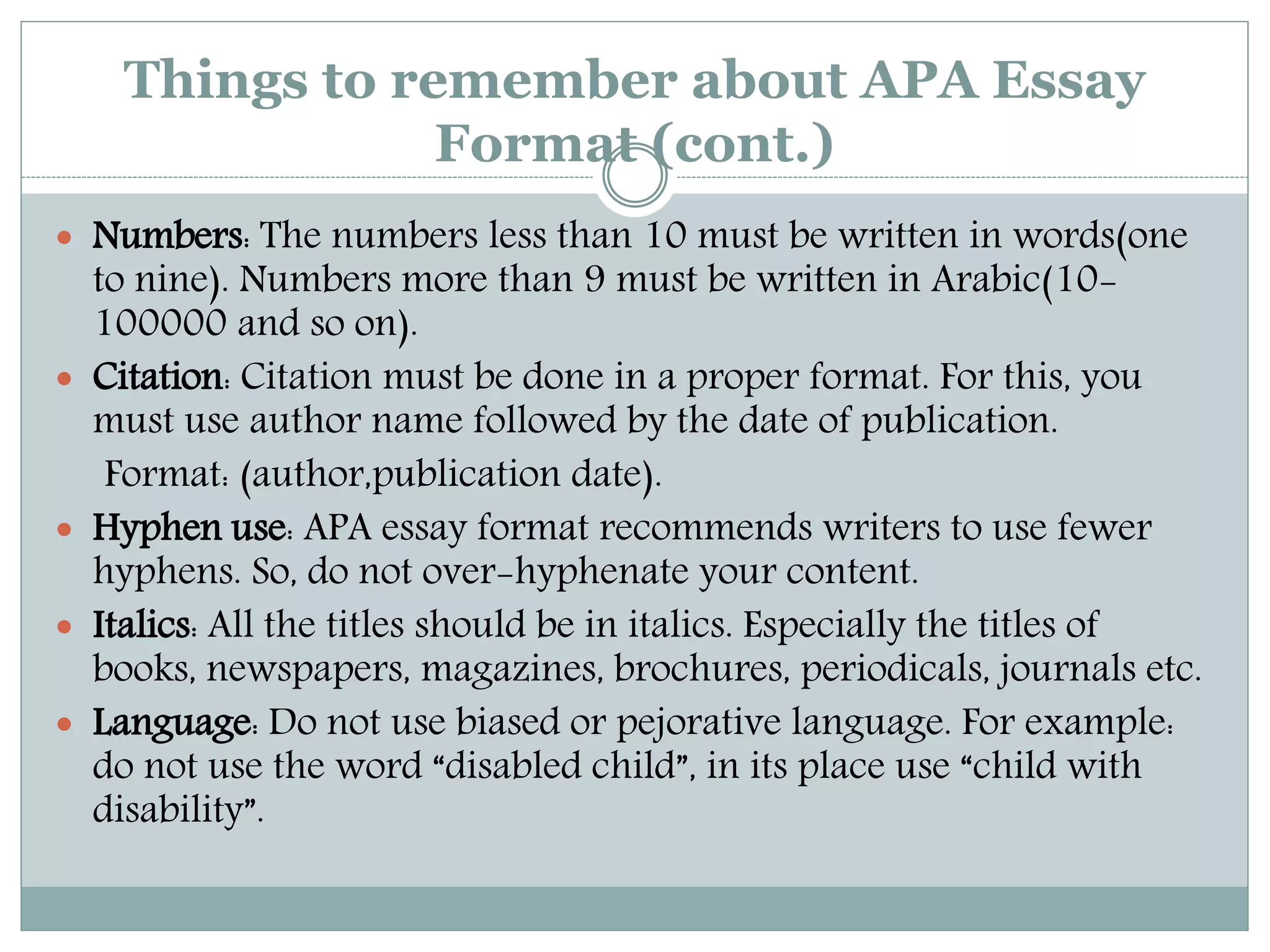 Things to remember about APA Essay
Format (cont.)
 Numbers: The numbers less than 10 must be written in words(one
to nine). Numbers more than 9 must be written in Arabic(10-
100000 and so on).
 Citation: Citation must be done in a proper format. For this, you
must use author name followed by the date of publication.
Format: (author,publication date).
 Hyphen use: APA essay format recommends writers to use fewer
hyphens. So, do not over-hyphenate your content.
 Italics: All the titles should be in italics. Especially the titles of
books, newspapers, magazines, brochures, periodicals, journals etc.
 Language: Do not use biased or pejorative language. For example:
do not use the word “disabled child”, in its place use “child with
disability”.
 