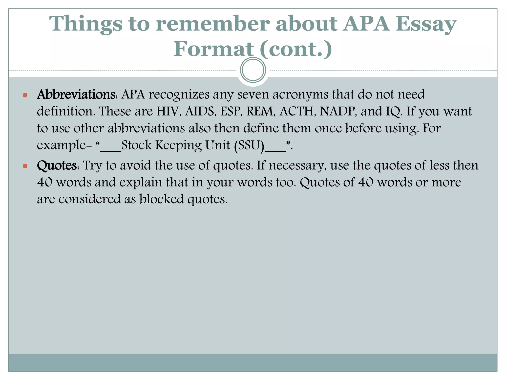 Things to remember about APA Essay
Format (cont.)
 Abbreviations: APA recognizes any seven acronyms that do not need
definition. These are HIV, AIDS, ESP, REM, ACTH, NADP, and IQ. If you want
to use other abbreviations also then define them once before using. For
example- “___Stock Keeping Unit (SSU)___”.
 Quotes: Try to avoid the use of quotes. If necessary, use the quotes of less then
40 words and explain that in your words too. Quotes of 40 words or more
are considered as blocked quotes.
 