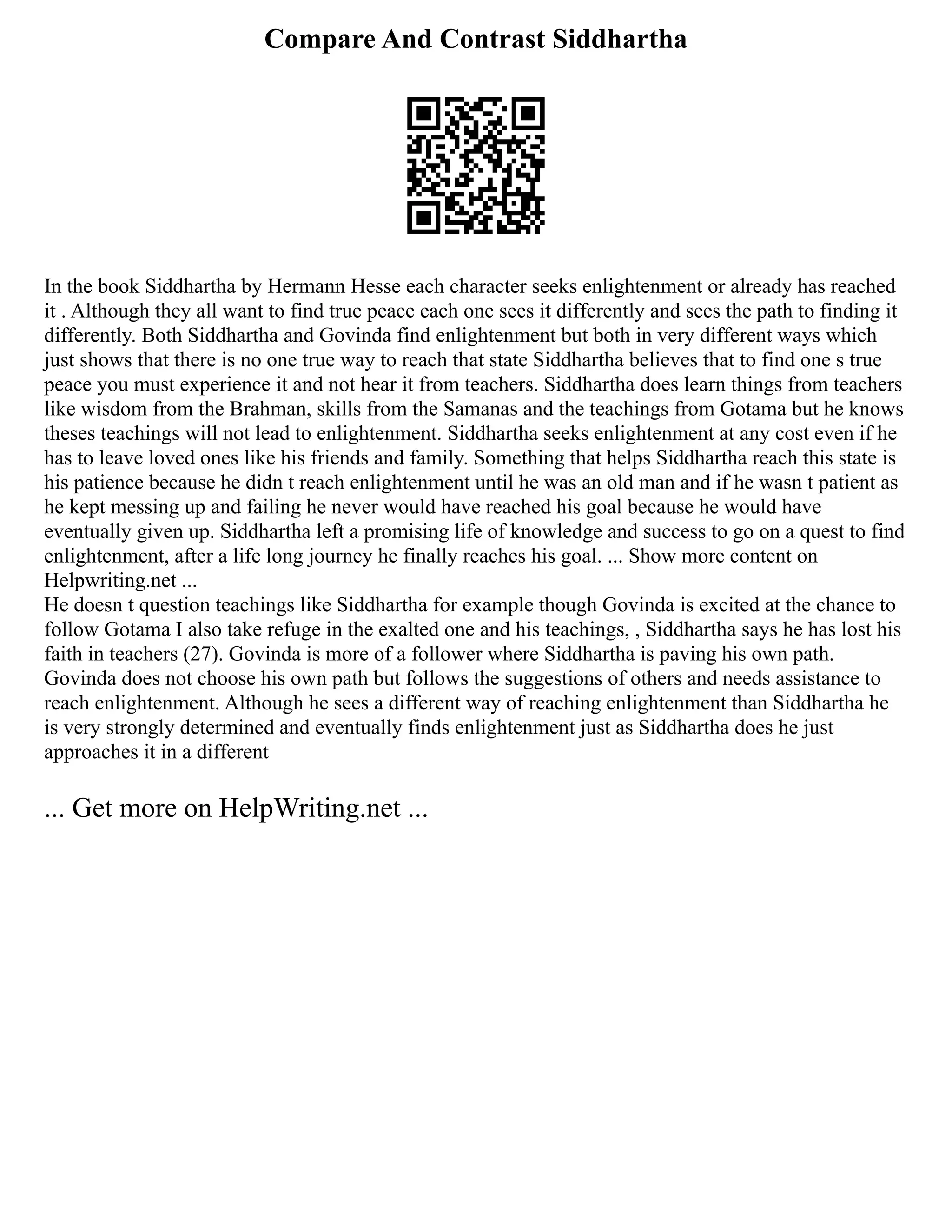Compare And Contrast Siddhartha
In the book Siddhartha by Hermann Hesse each character seeks enlightenment or already has reached
it . Although they all want to find true peace each one sees it differently and sees the path to finding it
differently. Both Siddhartha and Govinda find enlightenment but both in very different ways which
just shows that there is no one true way to reach that state Siddhartha believes that to find one s true
peace you must experience it and not hear it from teachers. Siddhartha does learn things from teachers
like wisdom from the Brahman, skills from the Samanas and the teachings from Gotama but he knows
theses teachings will not lead to enlightenment. Siddhartha seeks enlightenment at any cost even if he
has to leave loved ones like his friends and family. Something that helps Siddhartha reach this state is
his patience because he didn t reach enlightenment until he was an old man and if he wasn t patient as
he kept messing up and failing he never would have reached his goal because he would have
eventually given up. Siddhartha left a promising life of knowledge and success to go on a quest to find
enlightenment, after a life long journey he finally reaches his goal. ... Show more content on
Helpwriting.net ...
He doesn t question teachings like Siddhartha for example though Govinda is excited at the chance to
follow Gotama I also take refuge in the exalted one and his teachings, , Siddhartha says he has lost his
faith in teachers (27). Govinda is more of a follower where Siddhartha is paving his own path.
Govinda does not choose his own path but follows the suggestions of others and needs assistance to
reach enlightenment. Although he sees a different way of reaching enlightenment than Siddhartha he
is very strongly determined and eventually finds enlightenment just as Siddhartha does he just
approaches it in a different
... Get more on HelpWriting.net ...
 