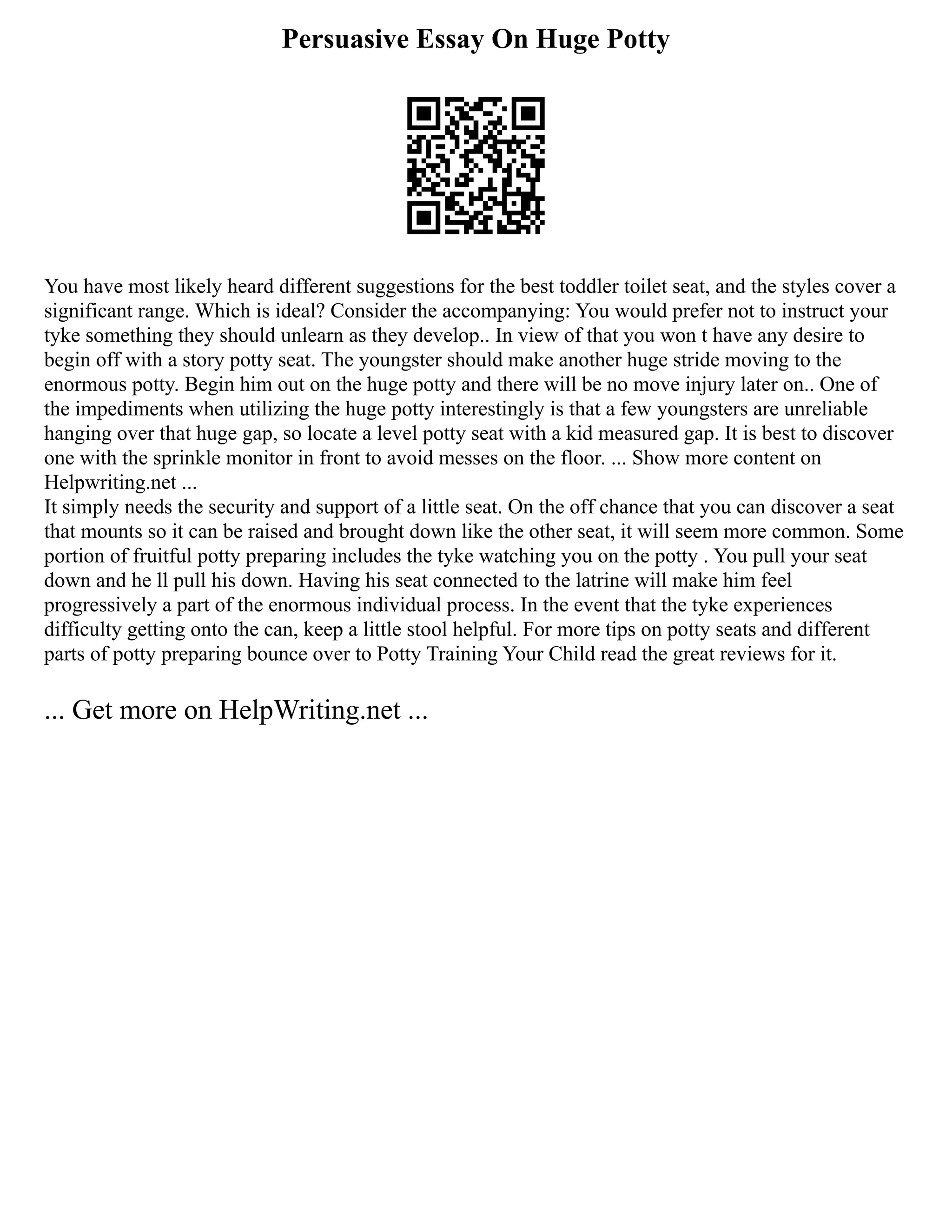 Persuasive Essay On Huge Potty
You have most likely heard different suggestions for the best toddler toilet seat, and the styles cover a
significant range. Which is ideal? Consider the accompanying: You would prefer not to instruct your
tyke something they should unlearn as they develop.. In view of that you won t have any desire to
begin off with a story potty seat. The youngster should make another huge stride moving to the
enormous potty. Begin him out on the huge potty and there will be no move injury later on.. One of
the impediments when utilizing the huge potty interestingly is that a few youngsters are unreliable
hanging over that huge gap, so locate a level potty seat with a kid measured gap. It is best to discover
one with the sprinkle monitor in front to avoid messes on the floor. ... Show more content on
Helpwriting.net ...
It simply needs the security and support of a little seat. On the off chance that you can discover a seat
that mounts so it can be raised and brought down like the other seat, it will seem more common. Some
portion of fruitful potty preparing includes the tyke watching you on the potty . You pull your seat
down and he ll pull his down. Having his seat connected to the latrine will make him feel
progressively a part of the enormous individual process. In the event that the tyke experiences
difficulty getting onto the can, keep a little stool helpful. For more tips on potty seats and different
parts of potty preparing bounce over to Potty Training Your Child read the great reviews for it.
... Get more on HelpWriting.net ...
 