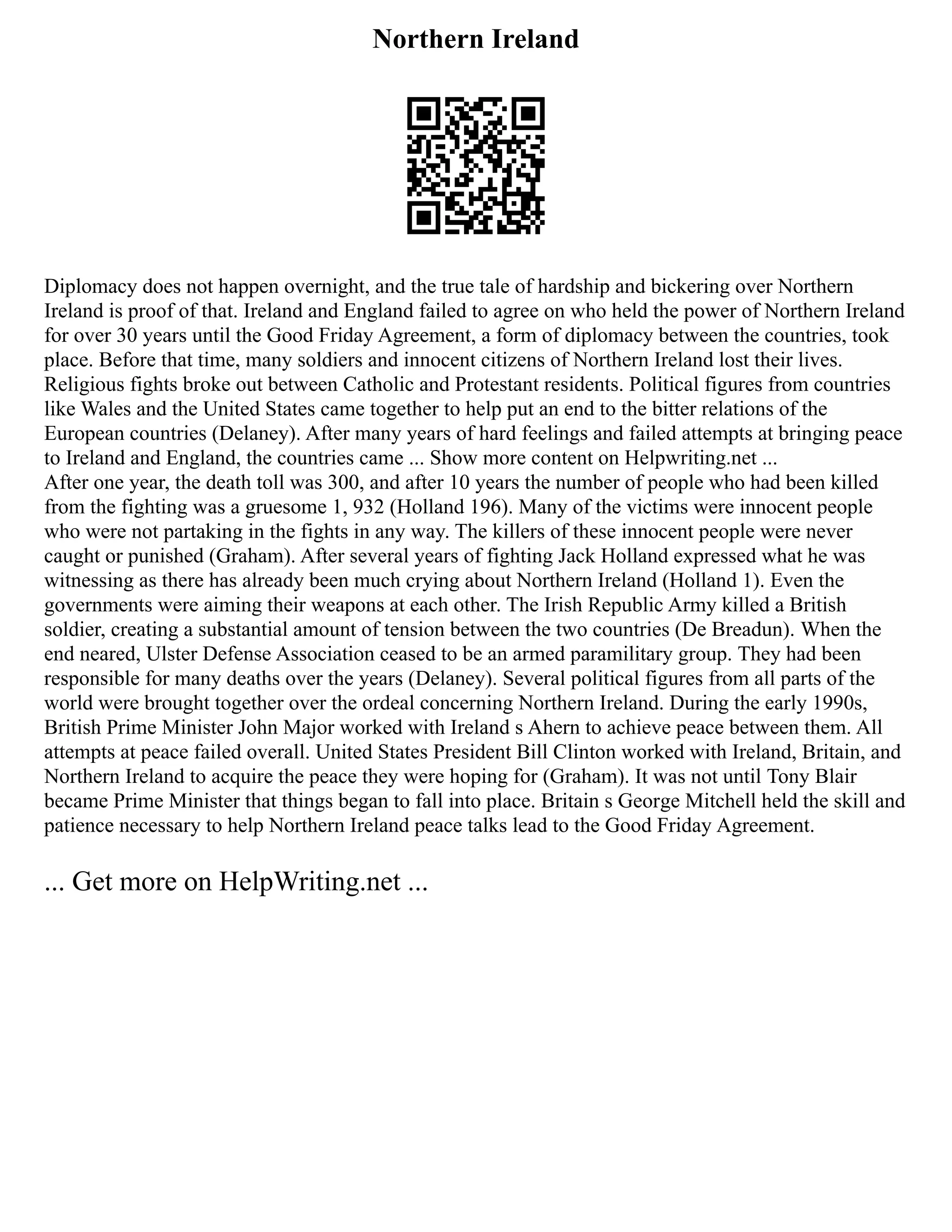 Northern Ireland
Diplomacy does not happen overnight, and the true tale of hardship and bickering over Northern
Ireland is proof of that. Ireland and England failed to agree on who held the power of Northern Ireland
for over 30 years until the Good Friday Agreement, a form of diplomacy between the countries, took
place. Before that time, many soldiers and innocent citizens of Northern Ireland lost their lives.
Religious fights broke out between Catholic and Protestant residents. Political figures from countries
like Wales and the United States came together to help put an end to the bitter relations of the
European countries (Delaney). After many years of hard feelings and failed attempts at bringing peace
to Ireland and England, the countries came ... Show more content on Helpwriting.net ...
After one year, the death toll was 300, and after 10 years the number of people who had been killed
from the fighting was a gruesome 1, 932 (Holland 196). Many of the victims were innocent people
who were not partaking in the fights in any way. The killers of these innocent people were never
caught or punished (Graham). After several years of fighting Jack Holland expressed what he was
witnessing as there has already been much crying about Northern Ireland (Holland 1). Even the
governments were aiming their weapons at each other. The Irish Republic Army killed a British
soldier, creating a substantial amount of tension between the two countries (De Breadun). When the
end neared, Ulster Defense Association ceased to be an armed paramilitary group. They had been
responsible for many deaths over the years (Delaney). Several political figures from all parts of the
world were brought together over the ordeal concerning Northern Ireland. During the early 1990s,
British Prime Minister John Major worked with Ireland s Ahern to achieve peace between them. All
attempts at peace failed overall. United States President Bill Clinton worked with Ireland, Britain, and
Northern Ireland to acquire the peace they were hoping for (Graham). It was not until Tony Blair
became Prime Minister that things began to fall into place. Britain s George Mitchell held the skill and
patience necessary to help Northern Ireland peace talks lead to the Good Friday Agreement.
... Get more on HelpWriting.net ...
 