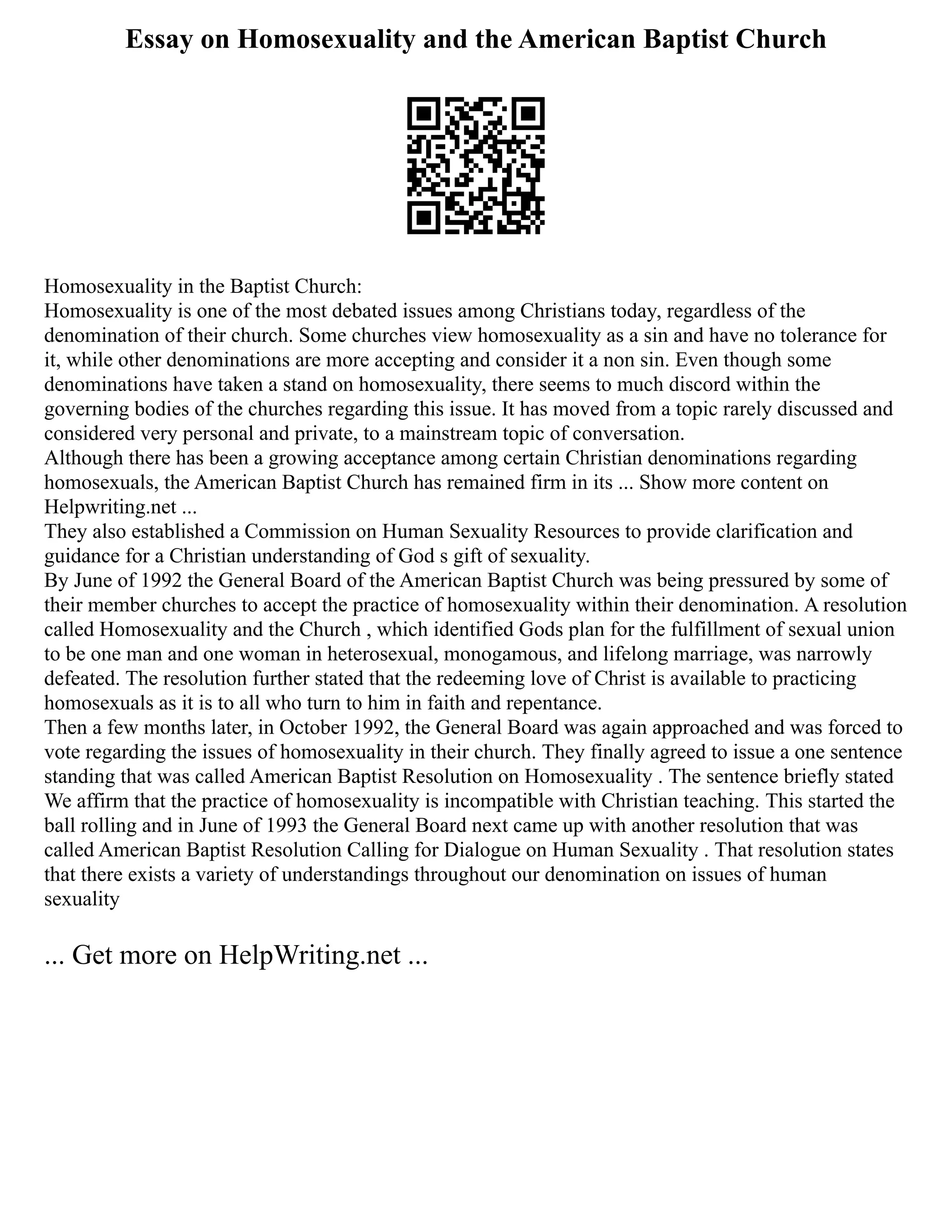 Essay on Homosexuality and the American Baptist Church
Homosexuality in the Baptist Church:
Homosexuality is one of the most debated issues among Christians today, regardless of the
denomination of their church. Some churches view homosexuality as a sin and have no tolerance for
it, while other denominations are more accepting and consider it a non sin. Even though some
denominations have taken a stand on homosexuality, there seems to much discord within the
governing bodies of the churches regarding this issue. It has moved from a topic rarely discussed and
considered very personal and private, to a mainstream topic of conversation.
Although there has been a growing acceptance among certain Christian denominations regarding
homosexuals, the American Baptist Church has remained firm in its ... Show more content on
Helpwriting.net ...
They also established a Commission on Human Sexuality Resources to provide clarification and
guidance for a Christian understanding of God s gift of sexuality.
By June of 1992 the General Board of the American Baptist Church was being pressured by some of
their member churches to accept the practice of homosexuality within their denomination. A resolution
called Homosexuality and the Church , which identified Gods plan for the fulfillment of sexual union
to be one man and one woman in heterosexual, monogamous, and lifelong marriage, was narrowly
defeated. The resolution further stated that the redeeming love of Christ is available to practicing
homosexuals as it is to all who turn to him in faith and repentance.
Then a few months later, in October 1992, the General Board was again approached and was forced to
vote regarding the issues of homosexuality in their church. They finally agreed to issue a one sentence
standing that was called American Baptist Resolution on Homosexuality . The sentence briefly stated
We affirm that the practice of homosexuality is incompatible with Christian teaching. This started the
ball rolling and in June of 1993 the General Board next came up with another resolution that was
called American Baptist Resolution Calling for Dialogue on Human Sexuality . That resolution states
that there exists a variety of understandings throughout our denomination on issues of human
sexuality
... Get more on HelpWriting.net ...
 