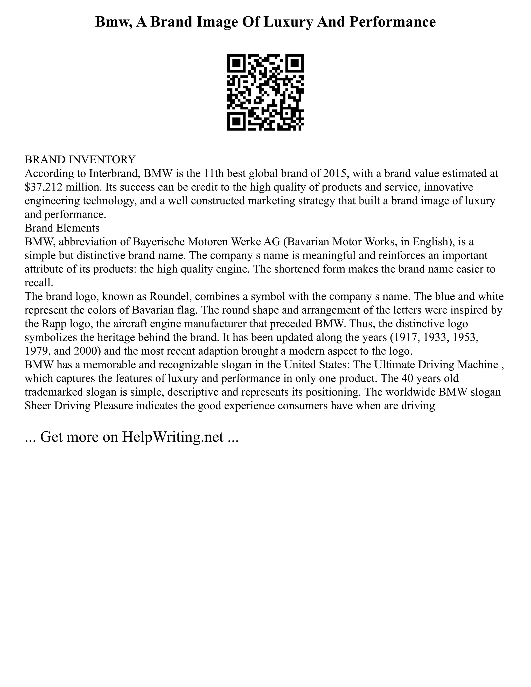 Bmw, A Brand Image Of Luxury And Performance
BRAND INVENTORY
According to Interbrand, BMW is the 11th best global brand of 2015, with a brand value estimated at
$37,212 million. Its success can be credit to the high quality of products and service, innovative
engineering technology, and a well constructed marketing strategy that built a brand image of luxury
and performance.
Brand Elements
BMW, abbreviation of Bayerische Motoren Werke AG (Bavarian Motor Works, in English), is a
simple but distinctive brand name. The company s name is meaningful and reinforces an important
attribute of its products: the high quality engine. The shortened form makes the brand name easier to
recall.
The brand logo, known as Roundel, combines a symbol with the company s name. The blue and white
represent the colors of Bavarian flag. The round shape and arrangement of the letters were inspired by
the Rapp logo, the aircraft engine manufacturer that preceded BMW. Thus, the distinctive logo
symbolizes the heritage behind the brand. It has been updated along the years (1917, 1933, 1953,
1979, and 2000) and the most recent adaption brought a modern aspect to the logo.
BMW has a memorable and recognizable slogan in the United States: The Ultimate Driving Machine ,
which captures the features of luxury and performance in only one product. The 40 years old
trademarked slogan is simple, descriptive and represents its positioning. The worldwide BMW slogan
Sheer Driving Pleasure indicates the good experience consumers have when are driving
... Get more on HelpWriting.net ...
 