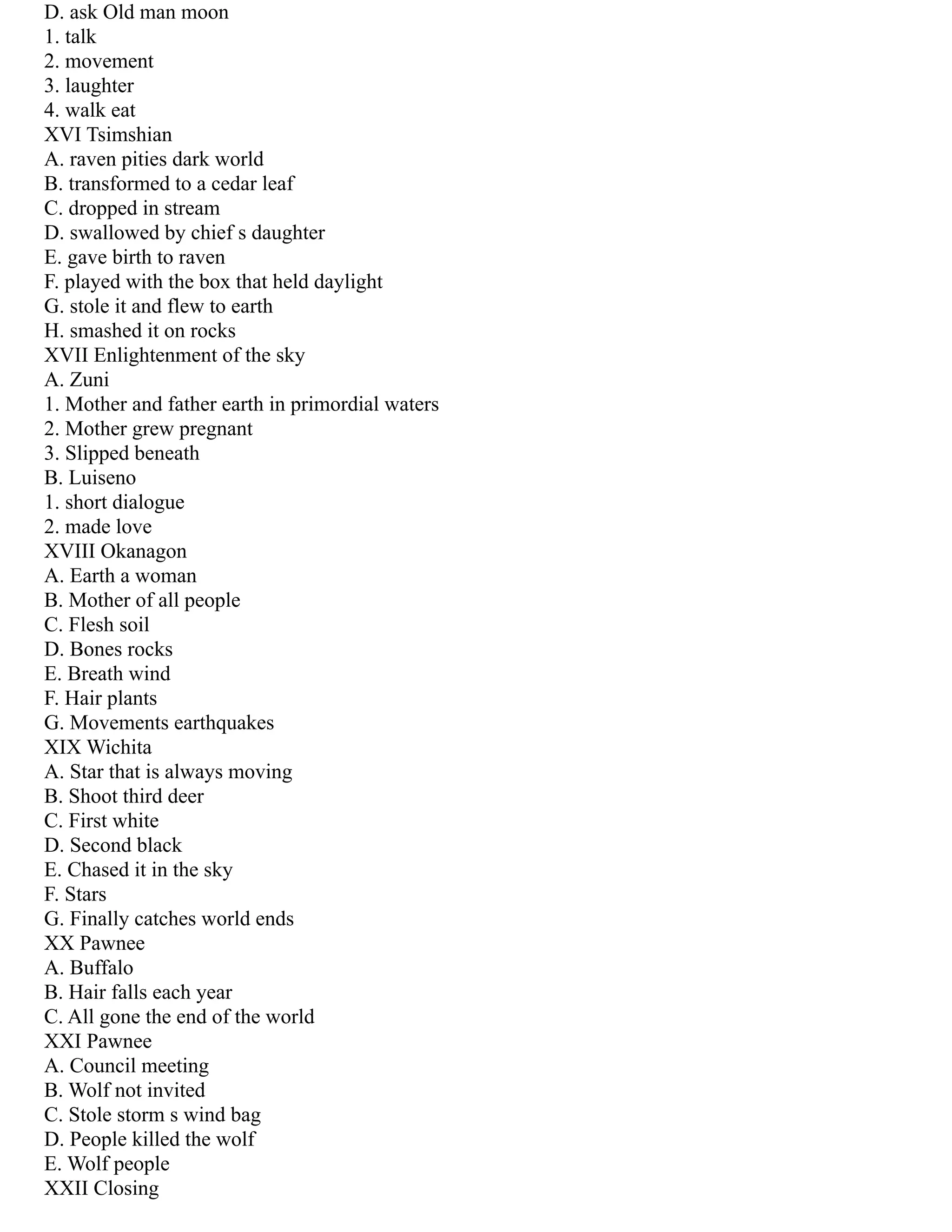 D. ask Old man moon
1. talk
2. movement
3. laughter
4. walk eat
XVI Tsimshian
A. raven pities dark world
B. transformed to a cedar leaf
C. dropped in stream
D. swallowed by chief s daughter
E. gave birth to raven
F. played with the box that held daylight
G. stole it and flew to earth
H. smashed it on rocks
XVII Enlightenment of the sky
A. Zuni
1. Mother and father earth in primordial waters
2. Mother grew pregnant
3. Slipped beneath
B. Luiseno
1. short dialogue
2. made love
XVIII Okanagon
A. Earth a woman
B. Mother of all people
C. Flesh soil
D. Bones rocks
E. Breath wind
F. Hair plants
G. Movements earthquakes
XIX Wichita
A. Star that is always moving
B. Shoot third deer
C. First white
D. Second black
E. Chased it in the sky
F. Stars
G. Finally catches world ends
XX Pawnee
A. Buffalo
B. Hair falls each year
C. All gone the end of the world
XXI Pawnee
A. Council meeting
B. Wolf not invited
C. Stole storm s wind bag
D. People killed the wolf
E. Wolf people
XXII Closing
 