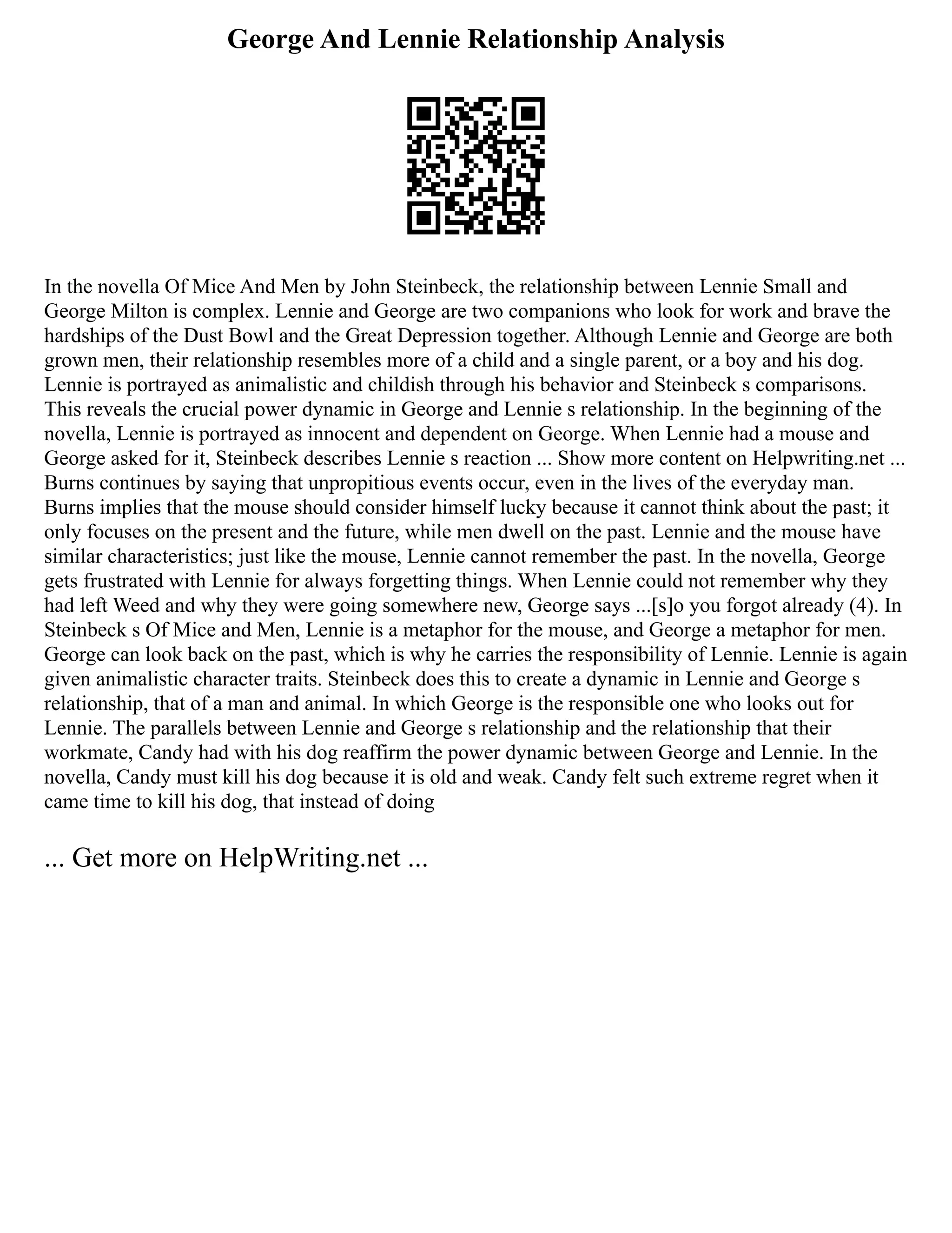 George And Lennie Relationship Analysis
In the novella Of Mice And Men by John Steinbeck, the relationship between Lennie Small and
George Milton is complex. Lennie and George are two companions who look for work and brave the
hardships of the Dust Bowl and the Great Depression together. Although Lennie and George are both
grown men, their relationship resembles more of a child and a single parent, or a boy and his dog.
Lennie is portrayed as animalistic and childish through his behavior and Steinbeck s comparisons.
This reveals the crucial power dynamic in George and Lennie s relationship. In the beginning of the
novella, Lennie is portrayed as innocent and dependent on George. When Lennie had a mouse and
George asked for it, Steinbeck describes Lennie s reaction ... Show more content on Helpwriting.net ...
Burns continues by saying that unpropitious events occur, even in the lives of the everyday man.
Burns implies that the mouse should consider himself lucky because it cannot think about the past; it
only focuses on the present and the future, while men dwell on the past. Lennie and the mouse have
similar characteristics; just like the mouse, Lennie cannot remember the past. In the novella, George
gets frustrated with Lennie for always forgetting things. When Lennie could not remember why they
had left Weed and why they were going somewhere new, George says ...[s]o you forgot already (4). In
Steinbeck s Of Mice and Men, Lennie is a metaphor for the mouse, and George a metaphor for men.
George can look back on the past, which is why he carries the responsibility of Lennie. Lennie is again
given animalistic character traits. Steinbeck does this to create a dynamic in Lennie and George s
relationship, that of a man and animal. In which George is the responsible one who looks out for
Lennie. The parallels between Lennie and George s relationship and the relationship that their
workmate, Candy had with his dog reaffirm the power dynamic between George and Lennie. In the
novella, Candy must kill his dog because it is old and weak. Candy felt such extreme regret when it
came time to kill his dog, that instead of doing
... Get more on HelpWriting.net ...
 