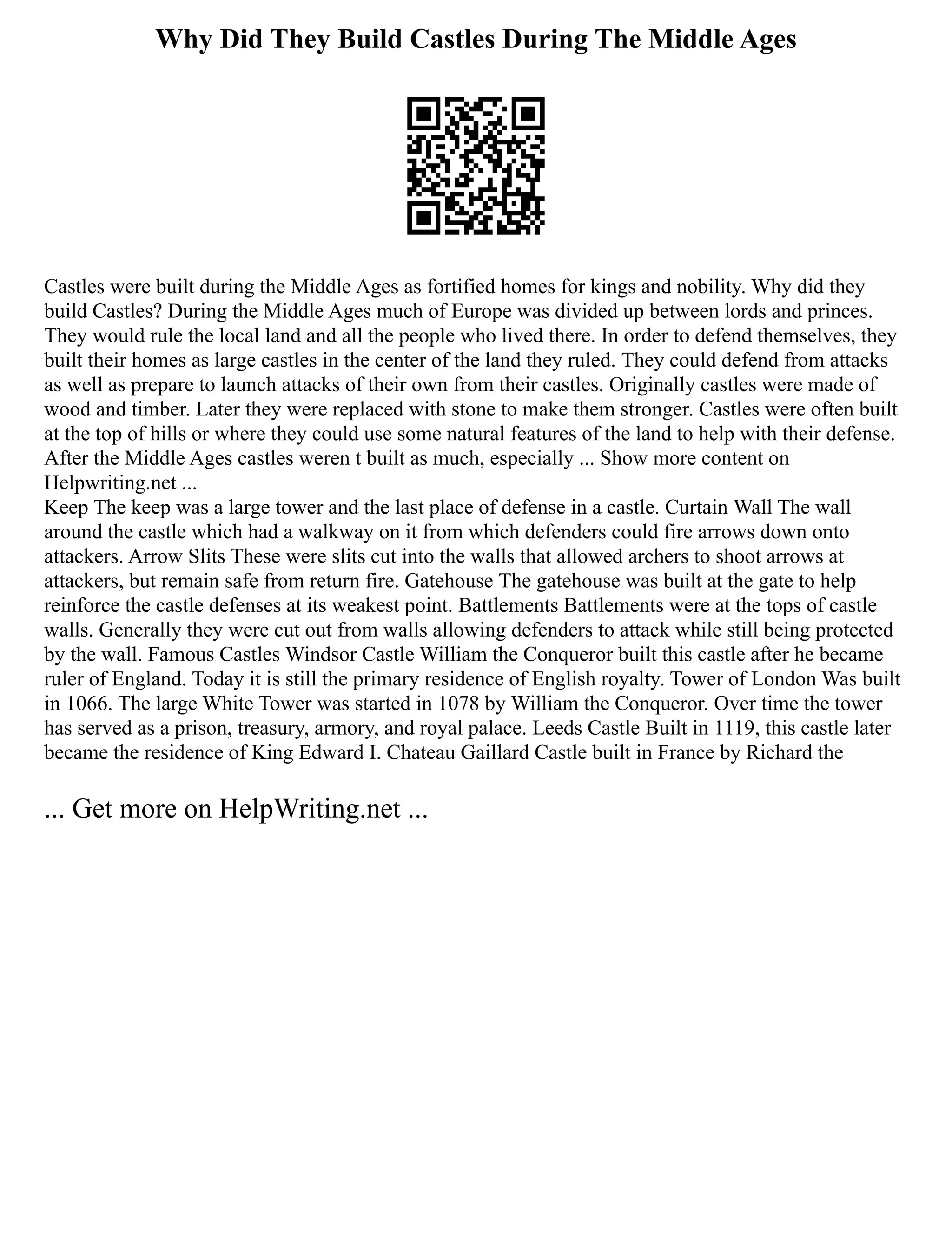 Why Did They Build Castles During The Middle Ages
Castles were built during the Middle Ages as fortified homes for kings and nobility. Why did they
build Castles? During the Middle Ages much of Europe was divided up between lords and princes.
They would rule the local land and all the people who lived there. In order to defend themselves, they
built their homes as large castles in the center of the land they ruled. They could defend from attacks
as well as prepare to launch attacks of their own from their castles. Originally castles were made of
wood and timber. Later they were replaced with stone to make them stronger. Castles were often built
at the top of hills or where they could use some natural features of the land to help with their defense.
After the Middle Ages castles weren t built as much, especially ... Show more content on
Helpwriting.net ...
Keep The keep was a large tower and the last place of defense in a castle. Curtain Wall The wall
around the castle which had a walkway on it from which defenders could fire arrows down onto
attackers. Arrow Slits These were slits cut into the walls that allowed archers to shoot arrows at
attackers, but remain safe from return fire. Gatehouse The gatehouse was built at the gate to help
reinforce the castle defenses at its weakest point. Battlements Battlements were at the tops of castle
walls. Generally they were cut out from walls allowing defenders to attack while still being protected
by the wall. Famous Castles Windsor Castle William the Conqueror built this castle after he became
ruler of England. Today it is still the primary residence of English royalty. Tower of London Was built
in 1066. The large White Tower was started in 1078 by William the Conqueror. Over time the tower
has served as a prison, treasury, armory, and royal palace. Leeds Castle Built in 1119, this castle later
became the residence of King Edward I. Chateau Gaillard Castle built in France by Richard the
... Get more on HelpWriting.net ...
 