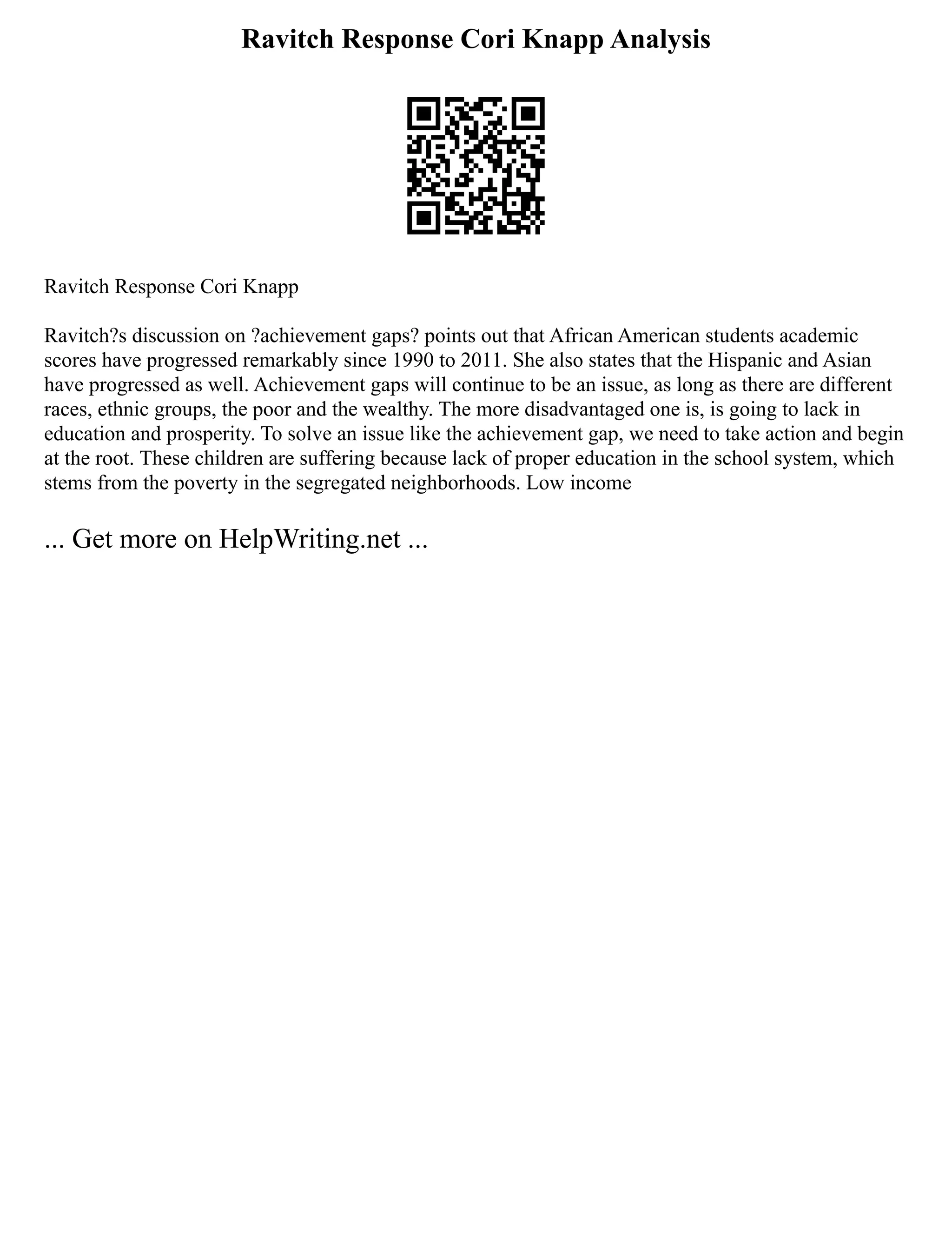 Ravitch Response Cori Knapp Analysis
Ravitch Response Cori Knapp
Ravitch?s discussion on ?achievement gaps? points out that African American students academic
scores have progressed remarkably since 1990 to 2011. She also states that the Hispanic and Asian
have progressed as well. Achievement gaps will continue to be an issue, as long as there are different
races, ethnic groups, the poor and the wealthy. The more disadvantaged one is, is going to lack in
education and prosperity. To solve an issue like the achievement gap, we need to take action and begin
at the root. These children are suffering because lack of proper education in the school system, which
stems from the poverty in the segregated neighborhoods. Low income
... Get more on HelpWriting.net ...
 