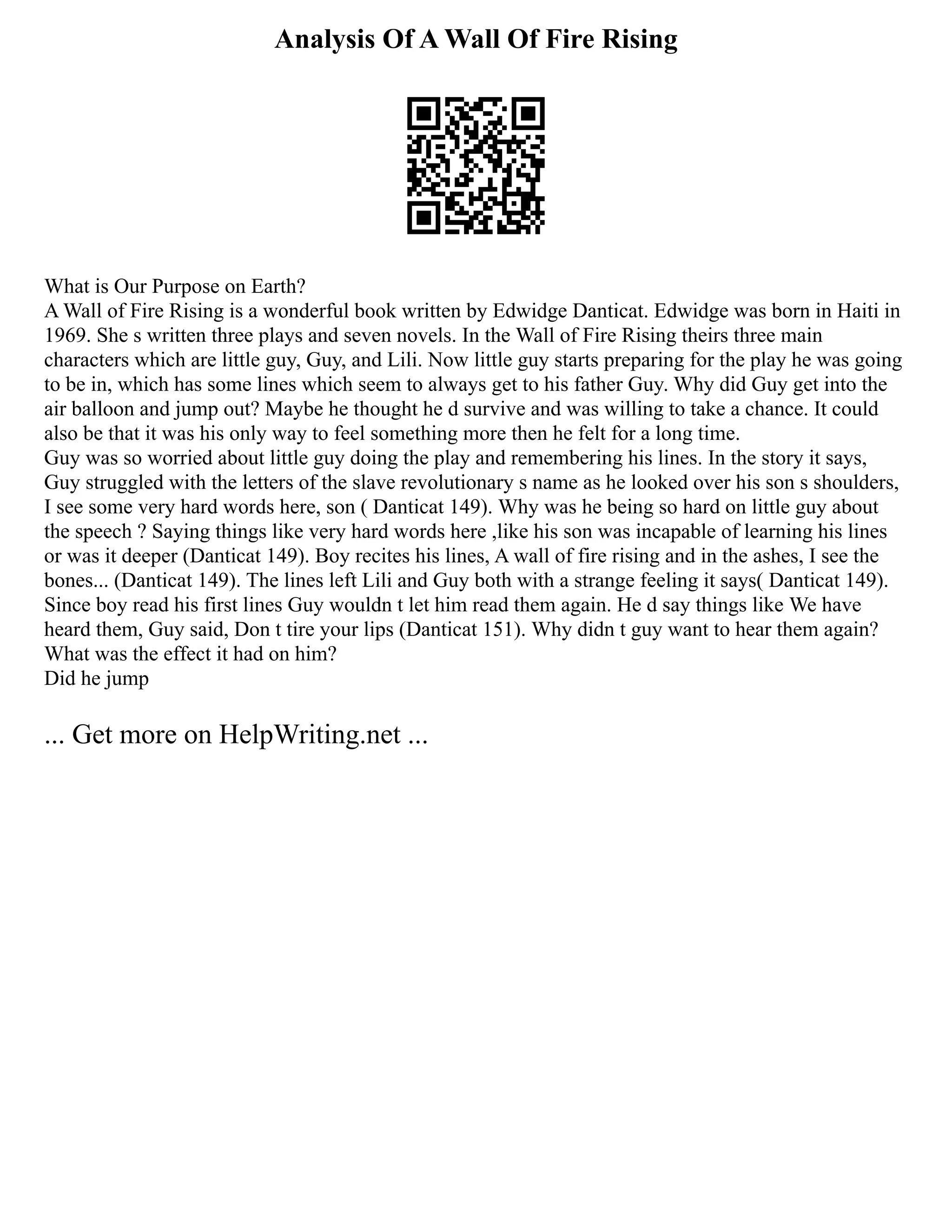 Analysis Of A Wall Of Fire Rising
What is Our Purpose on Earth?
A Wall of Fire Rising is a wonderful book written by Edwidge Danticat. Edwidge was born in Haiti in
1969. She s written three plays and seven novels. In the Wall of Fire Rising theirs three main
characters which are little guy, Guy, and Lili. Now little guy starts preparing for the play he was going
to be in, which has some lines which seem to always get to his father Guy. Why did Guy get into the
air balloon and jump out? Maybe he thought he d survive and was willing to take a chance. It could
also be that it was his only way to feel something more then he felt for a long time.
Guy was so worried about little guy doing the play and remembering his lines. In the story it says,
Guy struggled with the letters of the slave revolutionary s name as he looked over his son s shoulders,
I see some very hard words here, son ( Danticat 149). Why was he being so hard on little guy about
the speech ? Saying things like very hard words here ,like his son was incapable of learning his lines
or was it deeper (Danticat 149). Boy recites his lines, A wall of fire rising and in the ashes, I see the
bones... (Danticat 149). The lines left Lili and Guy both with a strange feeling it says( Danticat 149).
Since boy read his first lines Guy wouldn t let him read them again. He d say things like We have
heard them, Guy said, Don t tire your lips (Danticat 151). Why didn t guy want to hear them again?
What was the effect it had on him?
Did he jump
... Get more on HelpWriting.net ...
 