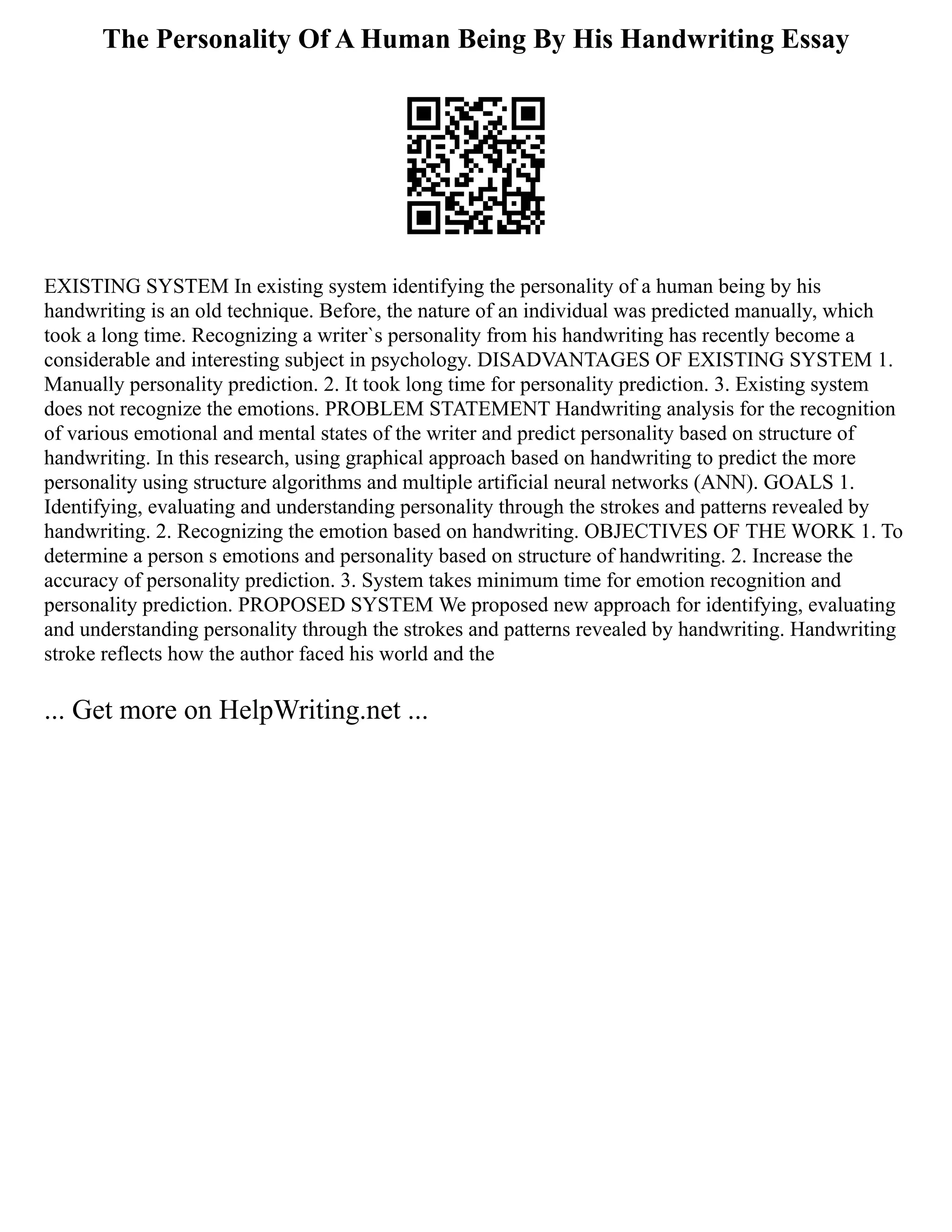 The Personality Of A Human Being By His Handwriting Essay
EXISTING SYSTEM In existing system identifying the personality of a human being by his
handwriting is an old technique. Before, the nature of an individual was predicted manually, which
took a long time. Recognizing a writer`s personality from his handwriting has recently become a
considerable and interesting subject in psychology. DISADVANTAGES OF EXISTING SYSTEM 1.
Manually personality prediction. 2. It took long time for personality prediction. 3. Existing system
does not recognize the emotions. PROBLEM STATEMENT Handwriting analysis for the recognition
of various emotional and mental states of the writer and predict personality based on structure of
handwriting. In this research, using graphical approach based on handwriting to predict the more
personality using structure algorithms and multiple artificial neural networks (ANN). GOALS 1.
Identifying, evaluating and understanding personality through the strokes and patterns revealed by
handwriting. 2. Recognizing the emotion based on handwriting. OBJECTIVES OF THE WORK 1. To
determine a person s emotions and personality based on structure of handwriting. 2. Increase the
accuracy of personality prediction. 3. System takes minimum time for emotion recognition and
personality prediction. PROPOSED SYSTEM We proposed new approach for identifying, evaluating
and understanding personality through the strokes and patterns revealed by handwriting. Handwriting
stroke reflects how the author faced his world and the
... Get more on HelpWriting.net ...
 