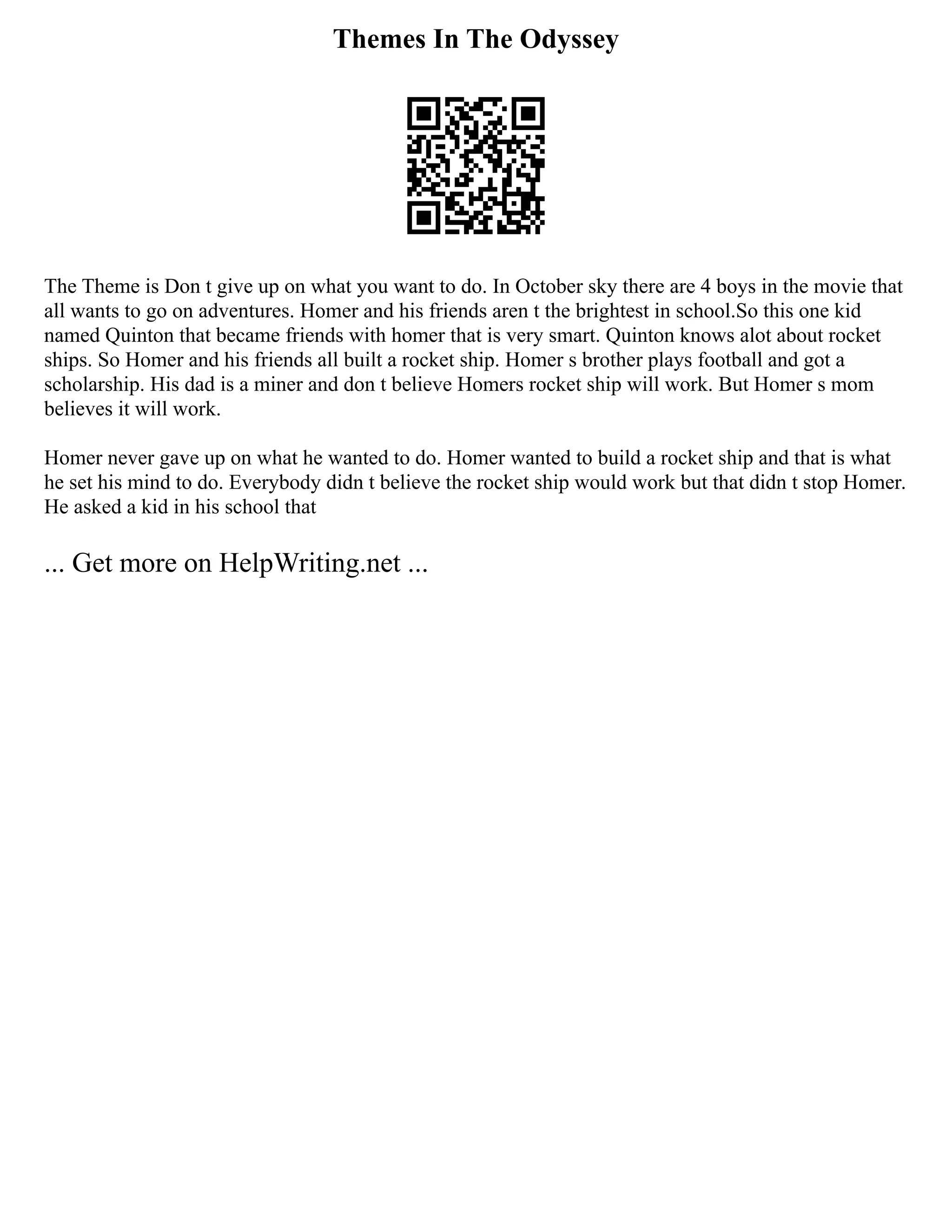 Themes In The Odyssey
The Theme is Don t give up on what you want to do. In October sky there are 4 boys in the movie that
all wants to go on adventures. Homer and his friends aren t the brightest in school.So this one kid
named Quinton that became friends with homer that is very smart. Quinton knows alot about rocket
ships. So Homer and his friends all built a rocket ship. Homer s brother plays football and got a
scholarship. His dad is a miner and don t believe Homers rocket ship will work. But Homer s mom
believes it will work.
Homer never gave up on what he wanted to do. Homer wanted to build a rocket ship and that is what
he set his mind to do. Everybody didn t believe the rocket ship would work but that didn t stop Homer.
He asked a kid in his school that
... Get more on HelpWriting.net ...
 