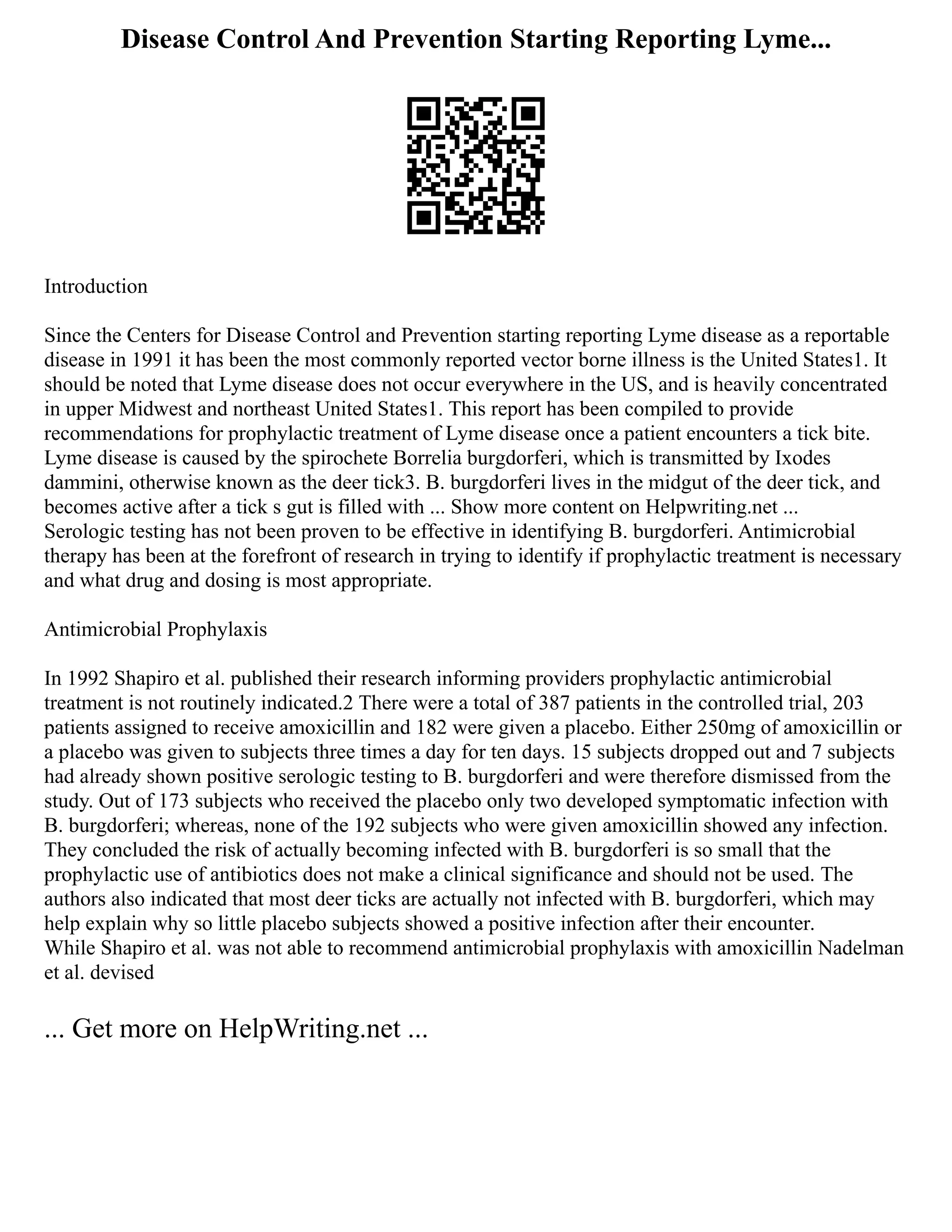 Disease Control And Prevention Starting Reporting Lyme...
Introduction
Since the Centers for Disease Control and Prevention starting reporting Lyme disease as a reportable
disease in 1991 it has been the most commonly reported vector borne illness is the United States1. It
should be noted that Lyme disease does not occur everywhere in the US, and is heavily concentrated
in upper Midwest and northeast United States1. This report has been compiled to provide
recommendations for prophylactic treatment of Lyme disease once a patient encounters a tick bite.
Lyme disease is caused by the spirochete Borrelia burgdorferi, which is transmitted by Ixodes
dammini, otherwise known as the deer tick3. B. burgdorferi lives in the midgut of the deer tick, and
becomes active after a tick s gut is filled with ... Show more content on Helpwriting.net ...
Serologic testing has not been proven to be effective in identifying B. burgdorferi. Antimicrobial
therapy has been at the forefront of research in trying to identify if prophylactic treatment is necessary
and what drug and dosing is most appropriate.
Antimicrobial Prophylaxis
In 1992 Shapiro et al. published their research informing providers prophylactic antimicrobial
treatment is not routinely indicated.2 There were a total of 387 patients in the controlled trial, 203
patients assigned to receive amoxicillin and 182 were given a placebo. Either 250mg of amoxicillin or
a placebo was given to subjects three times a day for ten days. 15 subjects dropped out and 7 subjects
had already shown positive serologic testing to B. burgdorferi and were therefore dismissed from the
study. Out of 173 subjects who received the placebo only two developed symptomatic infection with
B. burgdorferi; whereas, none of the 192 subjects who were given amoxicillin showed any infection.
They concluded the risk of actually becoming infected with B. burgdorferi is so small that the
prophylactic use of antibiotics does not make a clinical significance and should not be used. The
authors also indicated that most deer ticks are actually not infected with B. burgdorferi, which may
help explain why so little placebo subjects showed a positive infection after their encounter.
While Shapiro et al. was not able to recommend antimicrobial prophylaxis with amoxicillin Nadelman
et al. devised
... Get more on HelpWriting.net ...
 