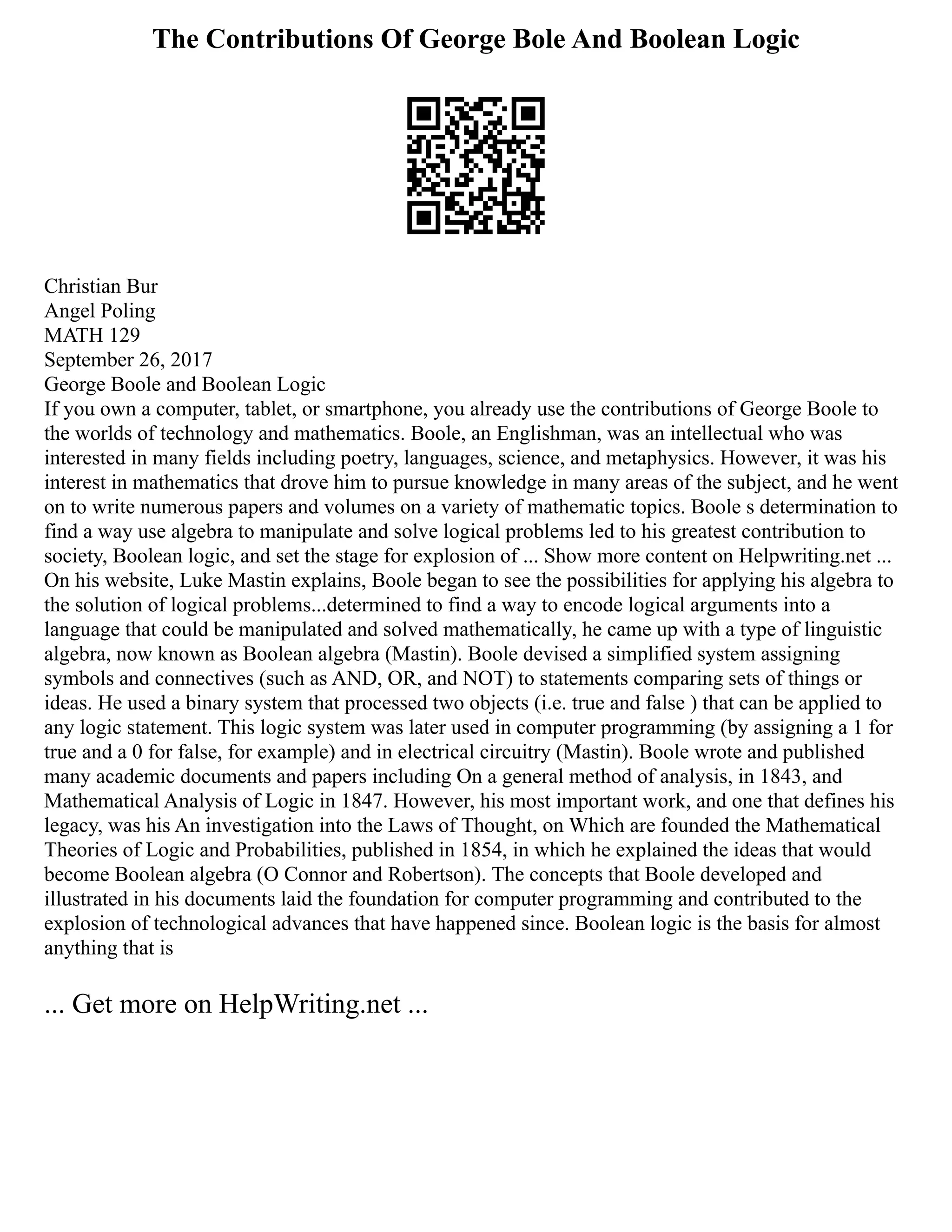 The Contributions Of George Bole And Boolean Logic
Christian Bur
Angel Poling
MATH 129
September 26, 2017
George Boole and Boolean Logic
If you own a computer, tablet, or smartphone, you already use the contributions of George Boole to
the worlds of technology and mathematics. Boole, an Englishman, was an intellectual who was
interested in many fields including poetry, languages, science, and metaphysics. However, it was his
interest in mathematics that drove him to pursue knowledge in many areas of the subject, and he went
on to write numerous papers and volumes on a variety of mathematic topics. Boole s determination to
find a way use algebra to manipulate and solve logical problems led to his greatest contribution to
society, Boolean logic, and set the stage for explosion of ... Show more content on Helpwriting.net ...
On his website, Luke Mastin explains, Boole began to see the possibilities for applying his algebra to
the solution of logical problems...determined to find a way to encode logical arguments into a
language that could be manipulated and solved mathematically, he came up with a type of linguistic
algebra, now known as Boolean algebra (Mastin). Boole devised a simplified system assigning
symbols and connectives (such as AND, OR, and NOT) to statements comparing sets of things or
ideas. He used a binary system that processed two objects (i.e. true and false ) that can be applied to
any logic statement. This logic system was later used in computer programming (by assigning a 1 for
true and a 0 for false, for example) and in electrical circuitry (Mastin). Boole wrote and published
many academic documents and papers including On a general method of analysis, in 1843, and
Mathematical Analysis of Logic in 1847. However, his most important work, and one that defines his
legacy, was his An investigation into the Laws of Thought, on Which are founded the Mathematical
Theories of Logic and Probabilities, published in 1854, in which he explained the ideas that would
become Boolean algebra (O Connor and Robertson). The concepts that Boole developed and
illustrated in his documents laid the foundation for computer programming and contributed to the
explosion of technological advances that have happened since. Boolean logic is the basis for almost
anything that is
... Get more on HelpWriting.net ...
 