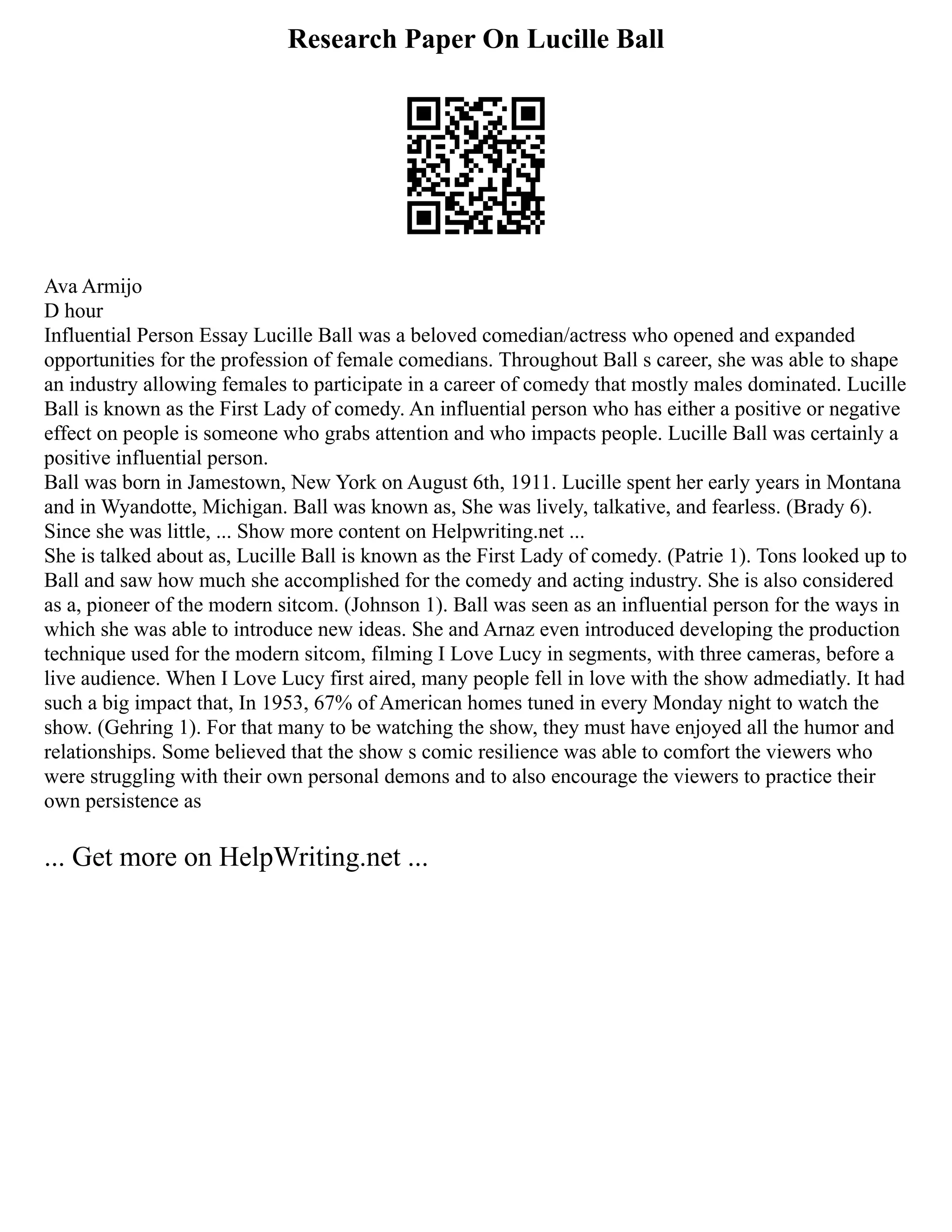 Research Paper On Lucille Ball
Ava Armijo
D hour
Influential Person Essay Lucille Ball was a beloved comedian/actress who opened and expanded
opportunities for the profession of female comedians. Throughout Ball s career, she was able to shape
an industry allowing females to participate in a career of comedy that mostly males dominated. Lucille
Ball is known as the First Lady of comedy. An influential person who has either a positive or negative
effect on people is someone who grabs attention and who impacts people. Lucille Ball was certainly a
positive influential person.
Ball was born in Jamestown, New York on August 6th, 1911. Lucille spent her early years in Montana
and in Wyandotte, Michigan. Ball was known as, She was lively, talkative, and fearless. (Brady 6).
Since she was little, ... Show more content on Helpwriting.net ...
She is talked about as, Lucille Ball is known as the First Lady of comedy. (Patrie 1). Tons looked up to
Ball and saw how much she accomplished for the comedy and acting industry. She is also considered
as a, pioneer of the modern sitcom. (Johnson 1). Ball was seen as an influential person for the ways in
which she was able to introduce new ideas. She and Arnaz even introduced developing the production
technique used for the modern sitcom, filming I Love Lucy in segments, with three cameras, before a
live audience. When I Love Lucy first aired, many people fell in love with the show admediatly. It had
such a big impact that, In 1953, 67% of American homes tuned in every Monday night to watch the
show. (Gehring 1). For that many to be watching the show, they must have enjoyed all the humor and
relationships. Some believed that the show s comic resilience was able to comfort the viewers who
were struggling with their own personal demons and to also encourage the viewers to practice their
own persistence as
... Get more on HelpWriting.net ...
 
