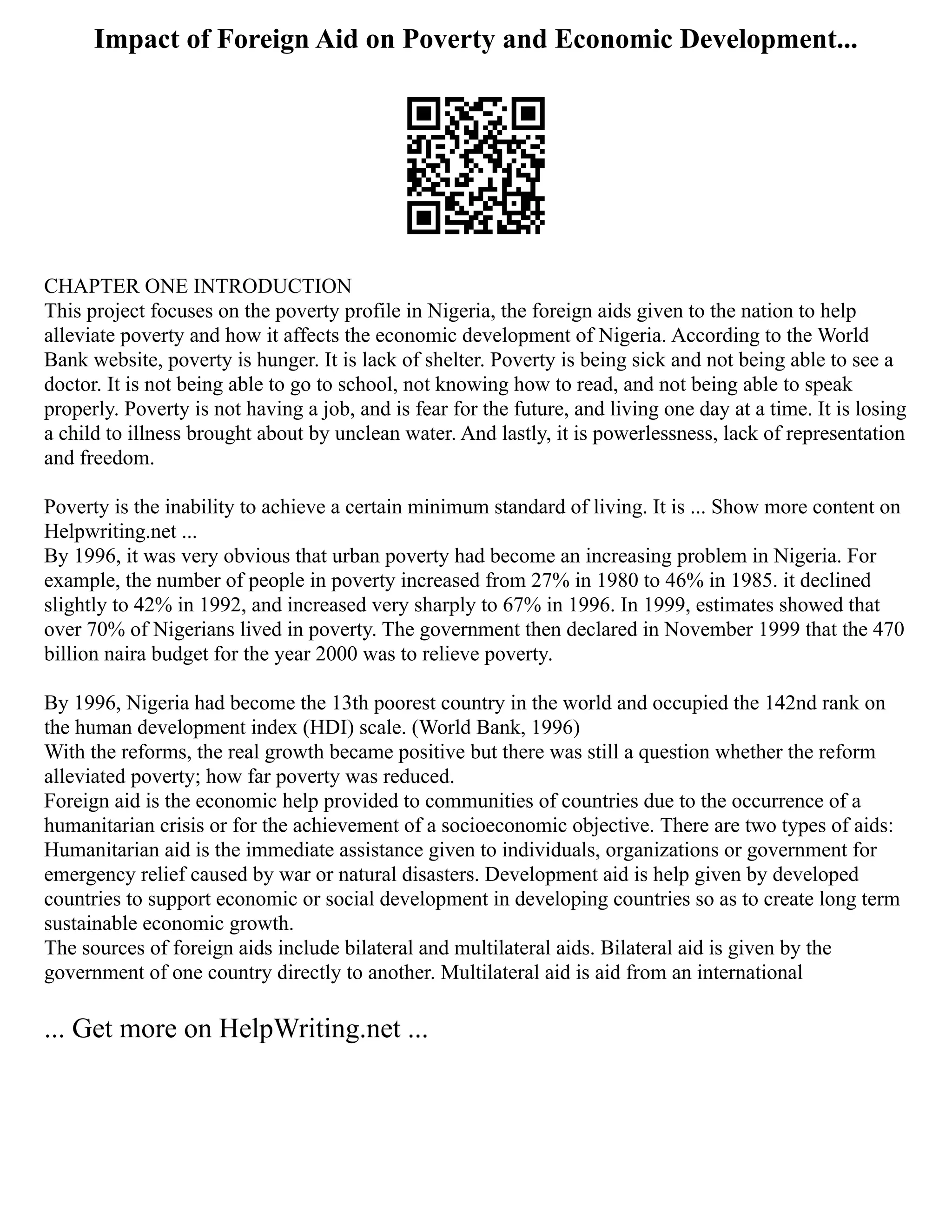 Impact of Foreign Aid on Poverty and Economic Development...
CHAPTER ONE INTRODUCTION
This project focuses on the poverty profile in Nigeria, the foreign aids given to the nation to help
alleviate poverty and how it affects the economic development of Nigeria. According to the World
Bank website, poverty is hunger. It is lack of shelter. Poverty is being sick and not being able to see a
doctor. It is not being able to go to school, not knowing how to read, and not being able to speak
properly. Poverty is not having a job, and is fear for the future, and living one day at a time. It is losing
a child to illness brought about by unclean water. And lastly, it is powerlessness, lack of representation
and freedom.
Poverty is the inability to achieve a certain minimum standard of living. It is ... Show more content on
Helpwriting.net ...
By 1996, it was very obvious that urban poverty had become an increasing problem in Nigeria. For
example, the number of people in poverty increased from 27% in 1980 to 46% in 1985. it declined
slightly to 42% in 1992, and increased very sharply to 67% in 1996. In 1999, estimates showed that
over 70% of Nigerians lived in poverty. The government then declared in November 1999 that the 470
billion naira budget for the year 2000 was to relieve poverty.
By 1996, Nigeria had become the 13th poorest country in the world and occupied the 142nd rank on
the human development index (HDI) scale. (World Bank, 1996)
With the reforms, the real growth became positive but there was still a question whether the reform
alleviated poverty; how far poverty was reduced.
Foreign aid is the economic help provided to communities of countries due to the occurrence of a
humanitarian crisis or for the achievement of a socioeconomic objective. There are two types of aids:
Humanitarian aid is the immediate assistance given to individuals, organizations or government for
emergency relief caused by war or natural disasters. Development aid is help given by developed
countries to support economic or social development in developing countries so as to create long term
sustainable economic growth.
The sources of foreign aids include bilateral and multilateral aids. Bilateral aid is given by the
government of one country directly to another. Multilateral aid is aid from an international
... Get more on HelpWriting.net ...
 