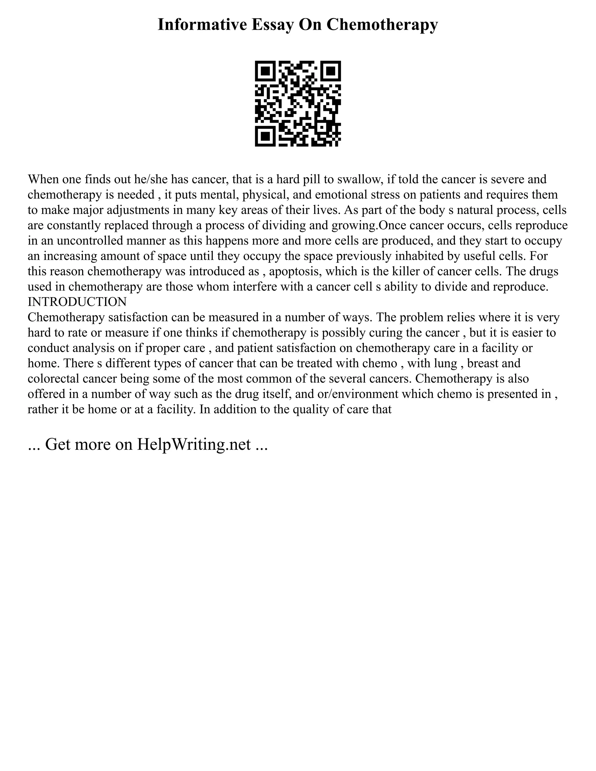 Informative Essay On Chemotherapy
When one finds out he/she has cancer, that is a hard pill to swallow, if told the cancer is severe and
chemotherapy is needed , it puts mental, physical, and emotional stress on patients and requires them
to make major adjustments in many key areas of their lives. As part of the body s natural process, cells
are constantly replaced through a process of dividing and growing.Once cancer occurs, cells reproduce
in an uncontrolled manner as this happens more and more cells are produced, and they start to occupy
an increasing amount of space until they occupy the space previously inhabited by useful cells. For
this reason chemotherapy was introduced as , apoptosis, which is the killer of cancer cells. The drugs
used in chemotherapy are those whom interfere with a cancer cell s ability to divide and reproduce.
INTRODUCTION
Chemotherapy satisfaction can be measured in a number of ways. The problem relies where it is very
hard to rate or measure if one thinks if chemotherapy is possibly curing the cancer , but it is easier to
conduct analysis on if proper care , and patient satisfaction on chemotherapy care in a facility or
home. There s different types of cancer that can be treated with chemo , with lung , breast and
colorectal cancer being some of the most common of the several cancers. Chemotherapy is also
offered in a number of way such as the drug itself, and or/environment which chemo is presented in ,
rather it be home or at a facility. In addition to the quality of care that
... Get more on HelpWriting.net ...
 