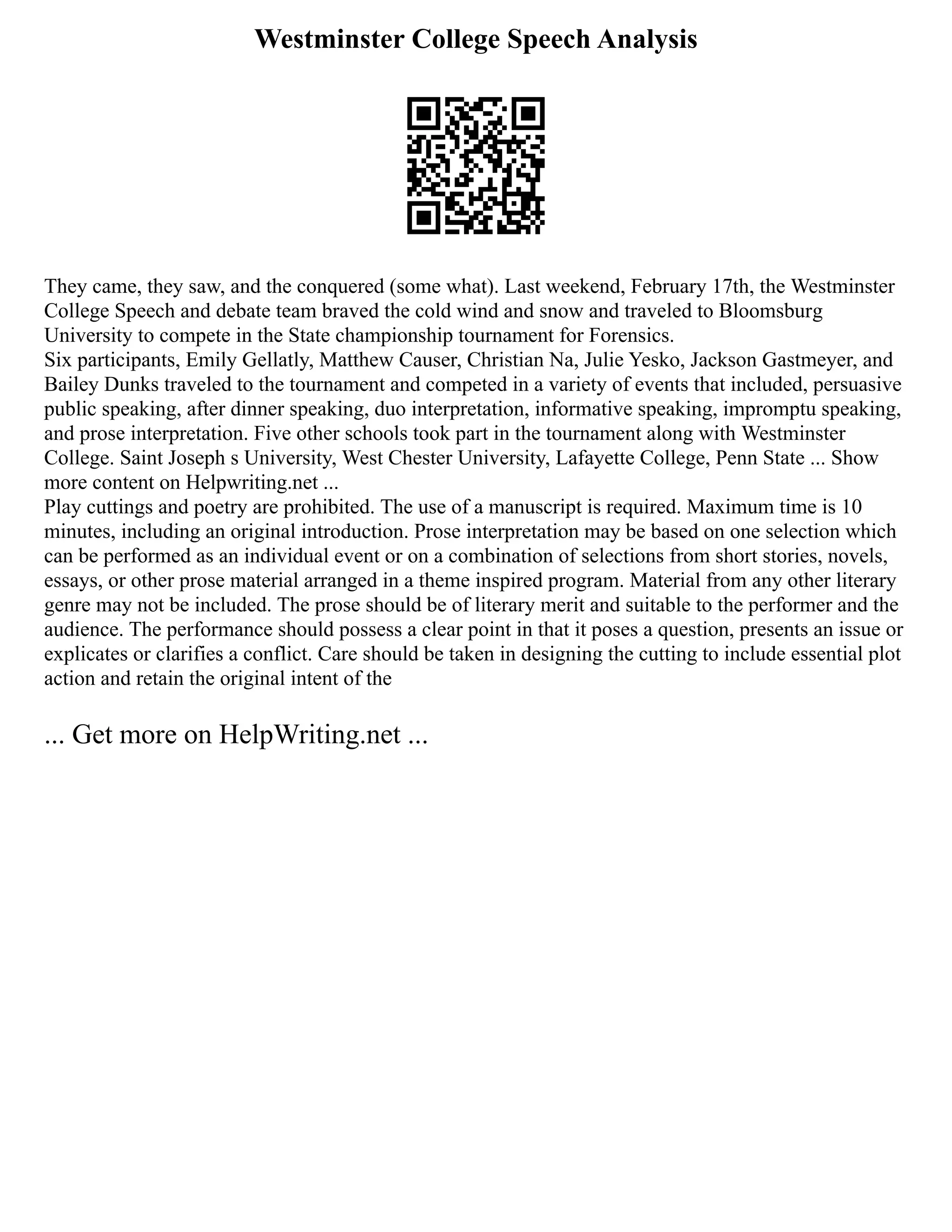 Westminster College Speech Analysis
They came, they saw, and the conquered (some what). Last weekend, February 17th, the Westminster
College Speech and debate team braved the cold wind and snow and traveled to Bloomsburg
University to compete in the State championship tournament for Forensics.
Six participants, Emily Gellatly, Matthew Causer, Christian Na, Julie Yesko, Jackson Gastmeyer, and
Bailey Dunks traveled to the tournament and competed in a variety of events that included, persuasive
public speaking, after dinner speaking, duo interpretation, informative speaking, impromptu speaking,
and prose interpretation. Five other schools took part in the tournament along with Westminster
College. Saint Joseph s University, West Chester University, Lafayette College, Penn State ... Show
more content on Helpwriting.net ...
Play cuttings and poetry are prohibited. The use of a manuscript is required. Maximum time is 10
minutes, including an original introduction. Prose interpretation may be based on one selection which
can be performed as an individual event or on a combination of selections from short stories, novels,
essays, or other prose material arranged in a theme inspired program. Material from any other literary
genre may not be included. The prose should be of literary merit and suitable to the performer and the
audience. The performance should possess a clear point in that it poses a question, presents an issue or
explicates or clarifies a conflict. Care should be taken in designing the cutting to include essential plot
action and retain the original intent of the
... Get more on HelpWriting.net ...
 