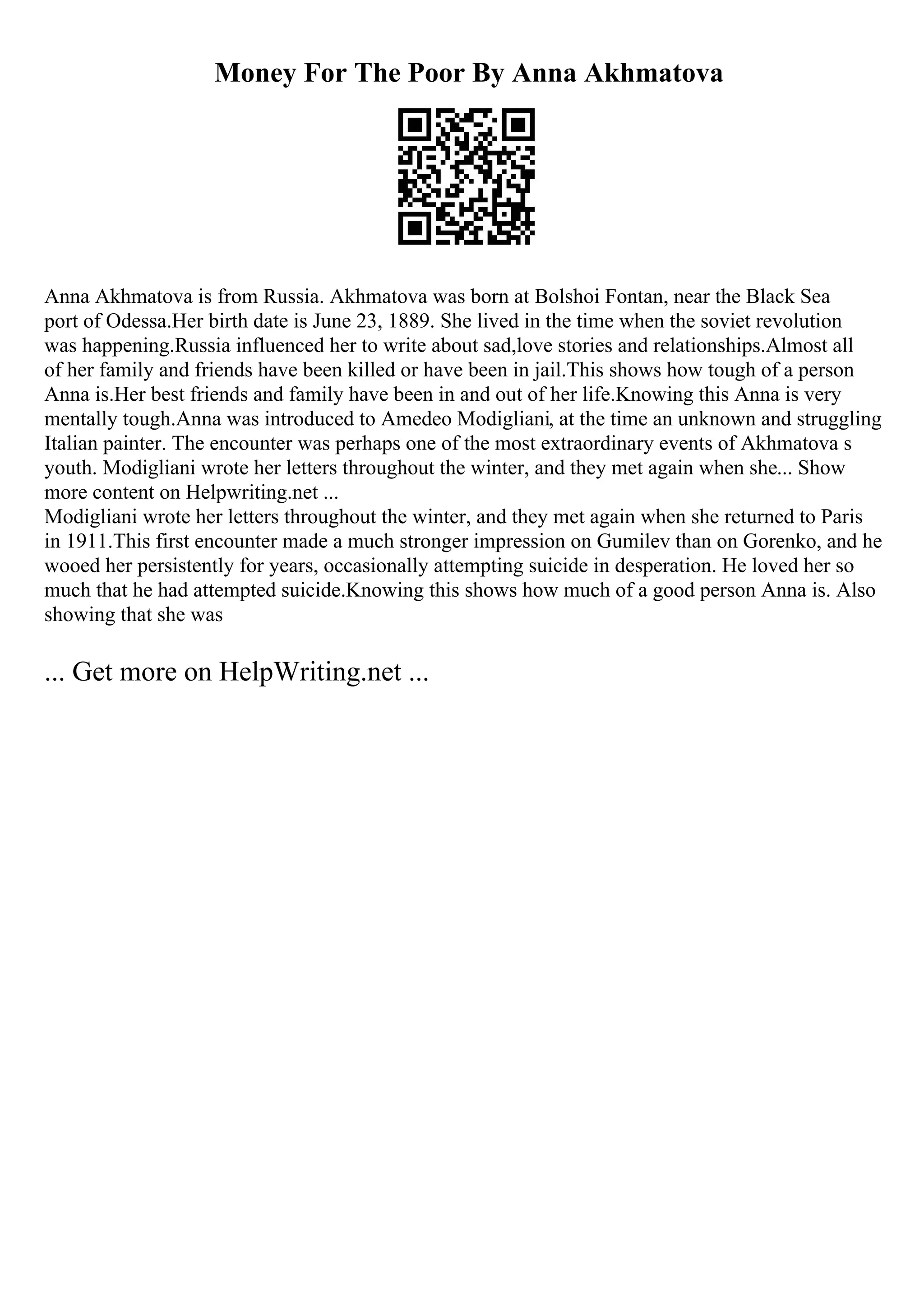 Money For The Poor By Anna Akhmatova
Anna Akhmatova is from Russia. Akhmatova was born at Bolshoi Fontan, near the Black Sea
port of Odessa.Her birth date is June 23, 1889. She lived in the time when the soviet revolution
was happening.Russia influenced her to write about sad,love stories and relationships.Almost all
of her family and friends have been killed or have been in jail.This shows how tough of a person
Anna is.Her best friends and family have been in and out of her life.Knowing this Anna is very
mentally tough.Anna was introduced to Amedeo Modigliani, at the time an unknown and struggling
Italian painter. The encounter was perhaps one of the most extraordinary events of Akhmatova s
youth. Modigliani wrote her letters throughout the winter, and they met again when she... Show
more content on Helpwriting.net ...
Modigliani wrote her letters throughout the winter, and they met again when she returned to Paris
in 1911.This first encounter made a much stronger impression on Gumilev than on Gorenko, and he
wooed her persistently for years, occasionally attempting suicide in desperation. He loved her so
much that he had attempted suicide.Knowing this shows how much of a good person Anna is. Also
showing that she was
... Get more on HelpWriting.net ...
 