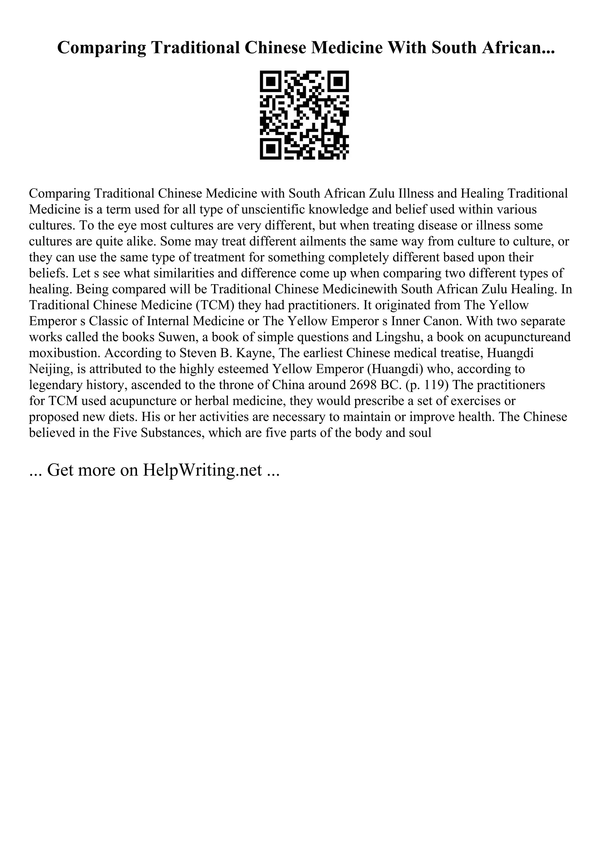 Comparing Traditional Chinese Medicine With South African...
Comparing Traditional Chinese Medicine with South African Zulu Illness and Healing Traditional
Medicine is a term used for all type of unscientific knowledge and belief used within various
cultures. To the eye most cultures are very different, but when treating disease or illness some
cultures are quite alike. Some may treat different ailments the same way from culture to culture, or
they can use the same type of treatment for something completely different based upon their
beliefs. Let s see what similarities and difference come up when comparing two different types of
healing. Being compared will be Traditional Chinese Medicinewith South African Zulu Healing. In
Traditional Chinese Medicine (TCM) they had practitioners. It originated from The Yellow
Emperor s Classic of Internal Medicine or The Yellow Emperor s Inner Canon. With two separate
works called the books Suwen, a book of simple questions and Lingshu, a book on acupunctureand
moxibustion. According to Steven B. Kayne, The earliest Chinese medical treatise, Huangdi
Neijing, is attributed to the highly esteemed Yellow Emperor (Huangdi) who, according to
legendary history, ascended to the throne of China around 2698 BC. (p. 119) The practitioners
for TCM used acupuncture or herbal medicine, they would prescribe a set of exercises or
proposed new diets. His or her activities are necessary to maintain or improve health. The Chinese
believed in the Five Substances, which are five parts of the body and soul
... Get more on HelpWriting.net ...
 