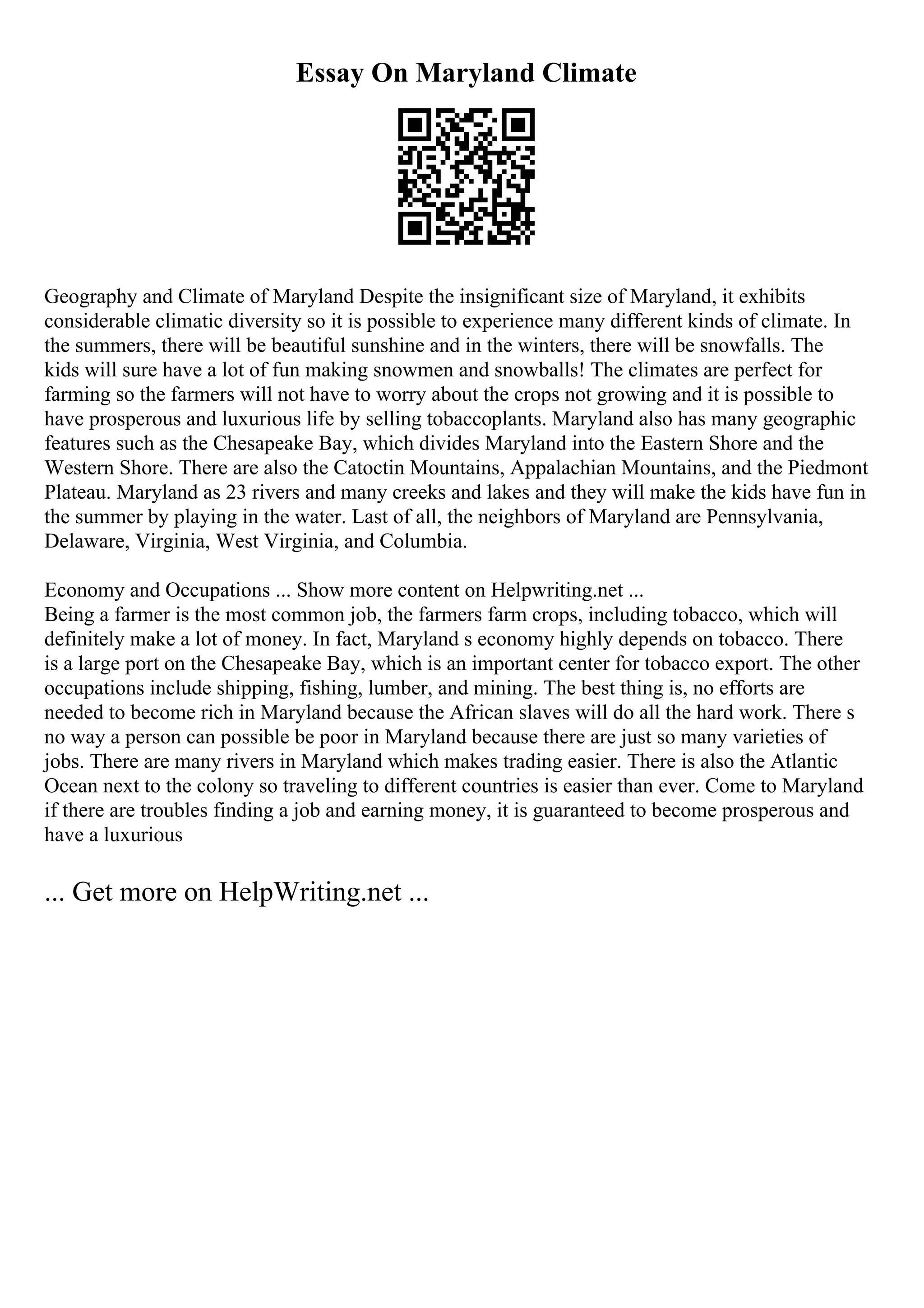 Essay On Maryland Climate
Geography and Climate of Maryland Despite the insignificant size of Maryland, it exhibits
considerable climatic diversity so it is possible to experience many different kinds of climate. In
the summers, there will be beautiful sunshine and in the winters, there will be snowfalls. The
kids will sure have a lot of fun making snowmen and snowballs! The climates are perfect for
farming so the farmers will not have to worry about the crops not growing and it is possible to
have prosperous and luxurious life by selling tobaccoplants. Maryland also has many geographic
features such as the Chesapeake Bay, which divides Maryland into the Eastern Shore and the
Western Shore. There are also the Catoctin Mountains, Appalachian Mountains, and the Piedmont
Plateau. Maryland as 23 rivers and many creeks and lakes and they will make the kids have fun in
the summer by playing in the water. Last of all, the neighbors of Maryland are Pennsylvania,
Delaware, Virginia, West Virginia, and Columbia.
Economy and Occupations ... Show more content on Helpwriting.net ...
Being a farmer is the most common job, the farmers farm crops, including tobacco, which will
definitely make a lot of money. In fact, Maryland s economy highly depends on tobacco. There
is a large port on the Chesapeake Bay, which is an important center for tobacco export. The other
occupations include shipping, fishing, lumber, and mining. The best thing is, no efforts are
needed to become rich in Maryland because the African slaves will do all the hard work. There s
no way a person can possible be poor in Maryland because there are just so many varieties of
jobs. There are many rivers in Maryland which makes trading easier. There is also the Atlantic
Ocean next to the colony so traveling to different countries is easier than ever. Come to Maryland
if there are troubles finding a job and earning money, it is guaranteed to become prosperous and
have a luxurious
... Get more on HelpWriting.net ...
 
