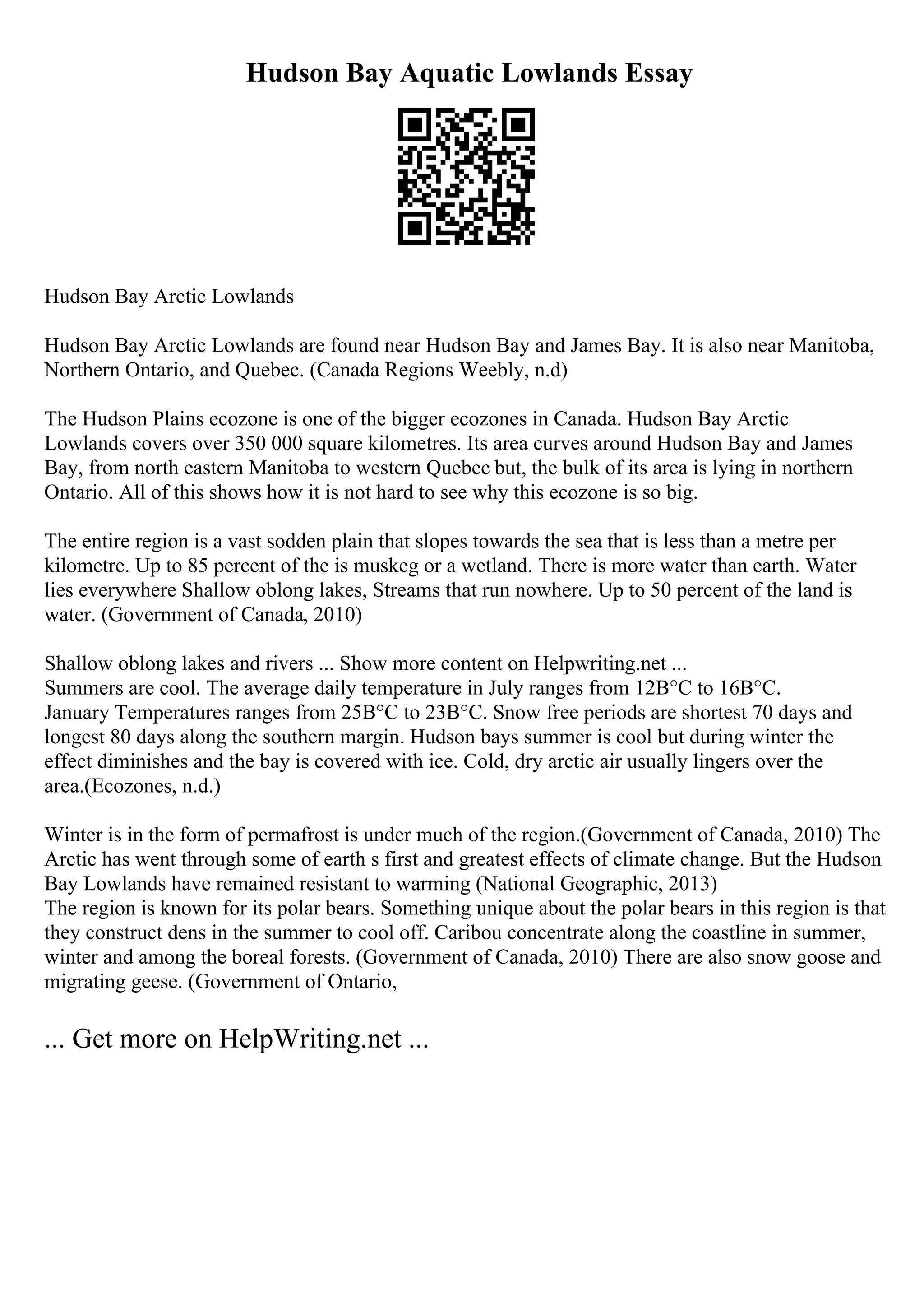 Hudson Bay Aquatic Lowlands Essay
Hudson Bay Arctic Lowlands
Hudson Bay Arctic Lowlands are found near Hudson Bay and James Bay. It is also near Manitoba,
Northern Ontario, and Quebec. (Canada Regions Weebly, n.d)
The Hudson Plains ecozone is one of the bigger ecozones in Canada. Hudson Bay Arctic
Lowlands covers over 350 000 square kilometres. Its area curves around Hudson Bay and James
Bay, from north eastern Manitoba to western Quebec but, the bulk of its area is lying in northern
Ontario. All of this shows how it is not hard to see why this ecozone is so big.
The entire region is a vast sodden plain that slopes towards the sea that is less than a metre per
kilometre. Up to 85 percent of the is muskeg or a wetland. There is more water than earth. Water
lies everywhere Shallow oblong lakes, Streams that run nowhere. Up to 50 percent of the land is
water. (Government of Canada, 2010)
Shallow oblong lakes and rivers ... Show more content on Helpwriting.net ...
Summers are cool. The average daily temperature in July ranges from 12В°C to 16В°C.
January Temperatures ranges from 25В°C to 23В°C. Snow free periods are shortest 70 days and
longest 80 days along the southern margin. Hudson bays summer is cool but during winter the
effect diminishes and the bay is covered with ice. Cold, dry arctic air usually lingers over the
area.(Ecozones, n.d.)
Winter is in the form of permafrost is under much of the region.(Government of Canada, 2010) The
Arctic has went through some of earth s first and greatest effects of climate change. But the Hudson
Bay Lowlands have remained resistant to warming (National Geographic, 2013)
The region is known for its polar bears. Something unique about the polar bears in this region is that
they construct dens in the summer to cool off. Caribou concentrate along the coastline in summer,
winter and among the boreal forests. (Government of Canada, 2010) There are also snow goose and
migrating geese. (Government of Ontario,
... Get more on HelpWriting.net ...
 