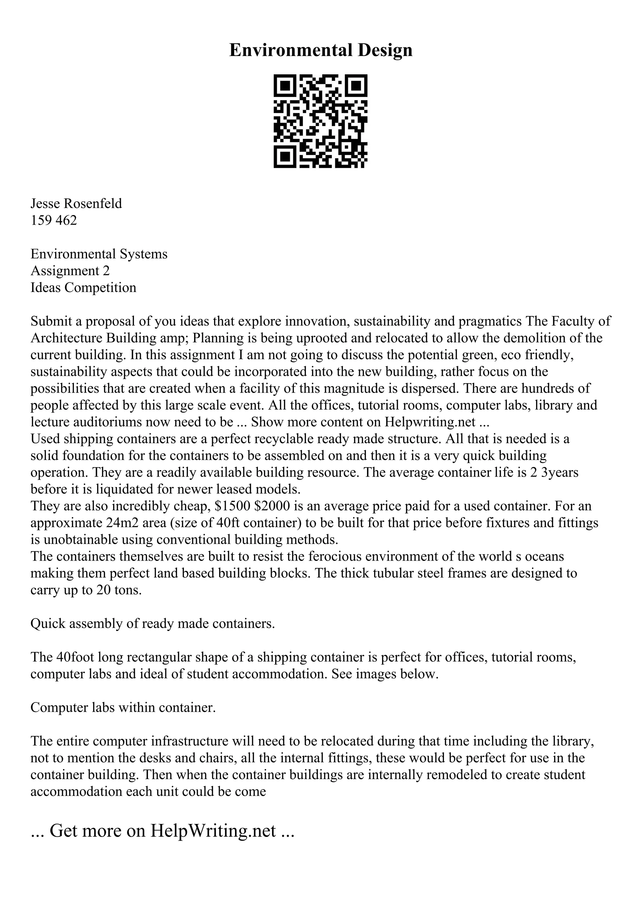 Environmental Design
Jesse Rosenfeld
159 462
Environmental Systems
Assignment 2
Ideas Competition
Submit a proposal of you ideas that explore innovation, sustainability and pragmatics The Faculty of
Architecture Building amp; Planning is being uprooted and relocated to allow the demolition of the
current building. In this assignment I am not going to discuss the potential green, eco friendly,
sustainability aspects that could be incorporated into the new building, rather focus on the
possibilities that are created when a facility of this magnitude is dispersed. There are hundreds of
people affected by this large scale event. All the offices, tutorial rooms, computer labs, library and
lecture auditoriums now need to be ... Show more content on Helpwriting.net ...
Used shipping containers are a perfect recyclable ready made structure. All that is needed is a
solid foundation for the containers to be assembled on and then it is a very quick building
operation. They are a readily available building resource. The average container life is 2 3years
before it is liquidated for newer leased models.
They are also incredibly cheap, $1500 $2000 is an average price paid for a used container. For an
approximate 24m2 area (size of 40ft container) to be built for that price before fixtures and fittings
is unobtainable using conventional building methods.
The containers themselves are built to resist the ferocious environment of the world s oceans
making them perfect land based building blocks. The thick tubular steel frames are designed to
carry up to 20 tons.
Quick assembly of ready made containers.
The 40foot long rectangular shape of a shipping container is perfect for offices, tutorial rooms,
computer labs and ideal of student accommodation. See images below.
Computer labs within container.
The entire computer infrastructure will need to be relocated during that time including the library,
not to mention the desks and chairs, all the internal fittings, these would be perfect for use in the
container building. Then when the container buildings are internally remodeled to create student
accommodation each unit could be come
... Get more on HelpWriting.net ...
 