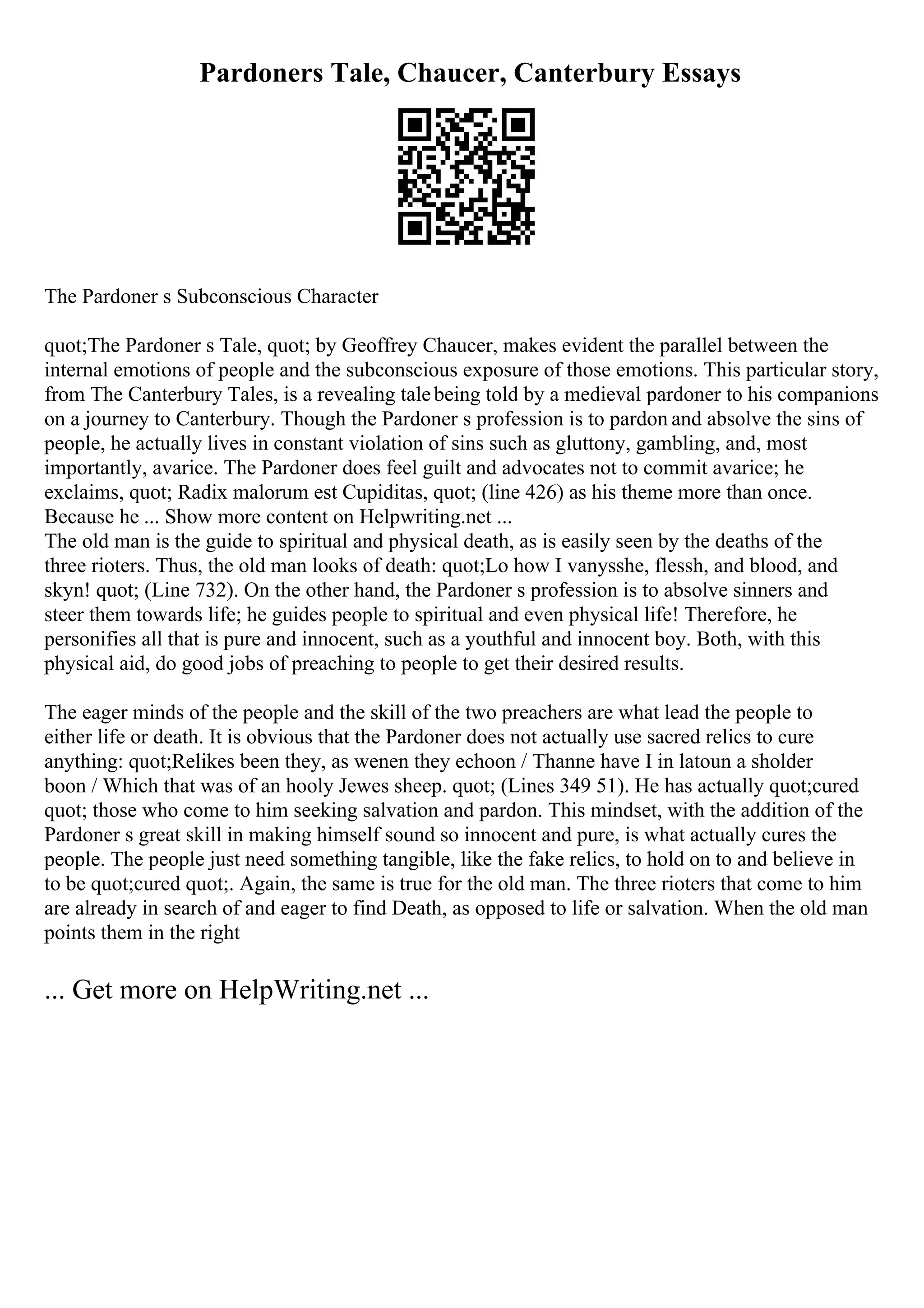 Pardoners Tale, Chaucer, Canterbury Essays
The Pardoner s Subconscious Character
quot;The Pardoner s Tale, quot; by Geoffrey Chaucer, makes evident the parallel between the
internal emotions of people and the subconscious exposure of those emotions. This particular story,
from The Canterbury Tales, is a revealing talebeing told by a medieval pardoner to his companions
on a journey to Canterbury. Though the Pardoner s profession is to pardon and absolve the sins of
people, he actually lives in constant violation of sins such as gluttony, gambling, and, most
importantly, avarice. The Pardoner does feel guilt and advocates not to commit avarice; he
exclaims, quot; Radix malorum est Cupiditas, quot; (line 426) as his theme more than once.
Because he ... Show more content on Helpwriting.net ...
The old man is the guide to spiritual and physical death, as is easily seen by the deaths of the
three rioters. Thus, the old man looks of death: quot;Lo how I vanysshe, flessh, and blood, and
skyn! quot; (Line 732). On the other hand, the Pardoner s profession is to absolve sinners and
steer them towards life; he guides people to spiritual and even physical life! Therefore, he
personifies all that is pure and innocent, such as a youthful and innocent boy. Both, with this
physical aid, do good jobs of preaching to people to get their desired results.
The eager minds of the people and the skill of the two preachers are what lead the people to
either life or death. It is obvious that the Pardoner does not actually use sacred relics to cure
anything: quot;Relikes been they, as wenen they echoon / Thanne have I in latoun a sholder
boon / Which that was of an hooly Jewes sheep. quot; (Lines 349 51). He has actually quot;cured
quot; those who come to him seeking salvation and pardon. This mindset, with the addition of the
Pardoner s great skill in making himself sound so innocent and pure, is what actually cures the
people. The people just need something tangible, like the fake relics, to hold on to and believe in
to be quot;cured quot;. Again, the same is true for the old man. The three rioters that come to him
are already in search of and eager to find Death, as opposed to life or salvation. When the old man
points them in the right
... Get more on HelpWriting.net ...
 