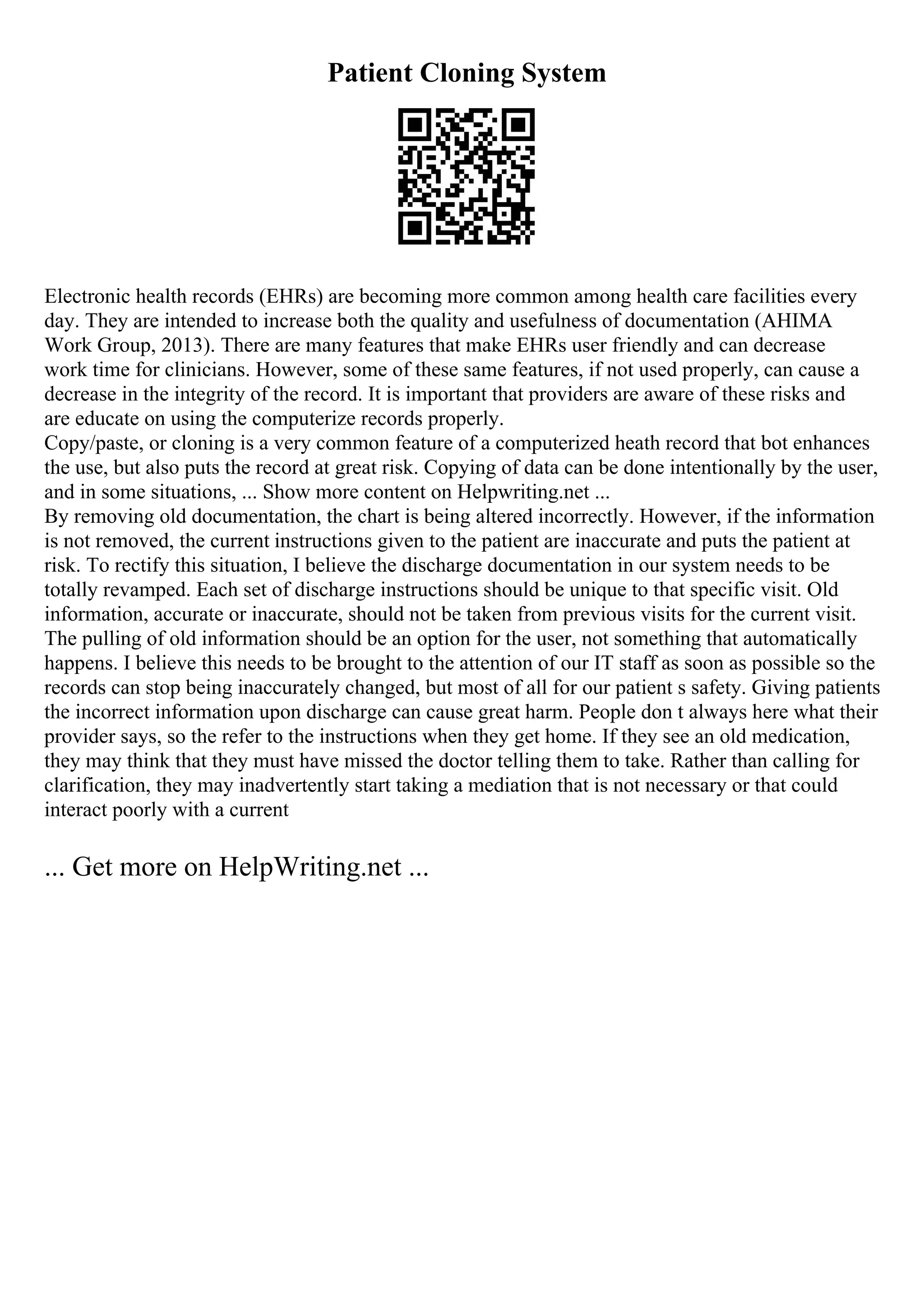 Patient Cloning System
Electronic health records (EHRs) are becoming more common among health care facilities every
day. They are intended to increase both the quality and usefulness of documentation (AHIMA
Work Group, 2013). There are many features that make EHRs user friendly and can decrease
work time for clinicians. However, some of these same features, if not used properly, can cause a
decrease in the integrity of the record. It is important that providers are aware of these risks and
are educate on using the computerize records properly.
Copy/paste, or cloning is a very common feature of a computerized heath record that bot enhances
the use, but also puts the record at great risk. Copying of data can be done intentionally by the user,
and in some situations, ... Show more content on Helpwriting.net ...
By removing old documentation, the chart is being altered incorrectly. However, if the information
is not removed, the current instructions given to the patient are inaccurate and puts the patient at
risk. To rectify this situation, I believe the discharge documentation in our system needs to be
totally revamped. Each set of discharge instructions should be unique to that specific visit. Old
information, accurate or inaccurate, should not be taken from previous visits for the current visit.
The pulling of old information should be an option for the user, not something that automatically
happens. I believe this needs to be brought to the attention of our IT staff as soon as possible so the
records can stop being inaccurately changed, but most of all for our patient s safety. Giving patients
the incorrect information upon discharge can cause great harm. People don t always here what their
provider says, so the refer to the instructions when they get home. If they see an old medication,
they may think that they must have missed the doctor telling them to take. Rather than calling for
clarification, they may inadvertently start taking a mediation that is not necessary or that could
interact poorly with a current
... Get more on HelpWriting.net ...
 