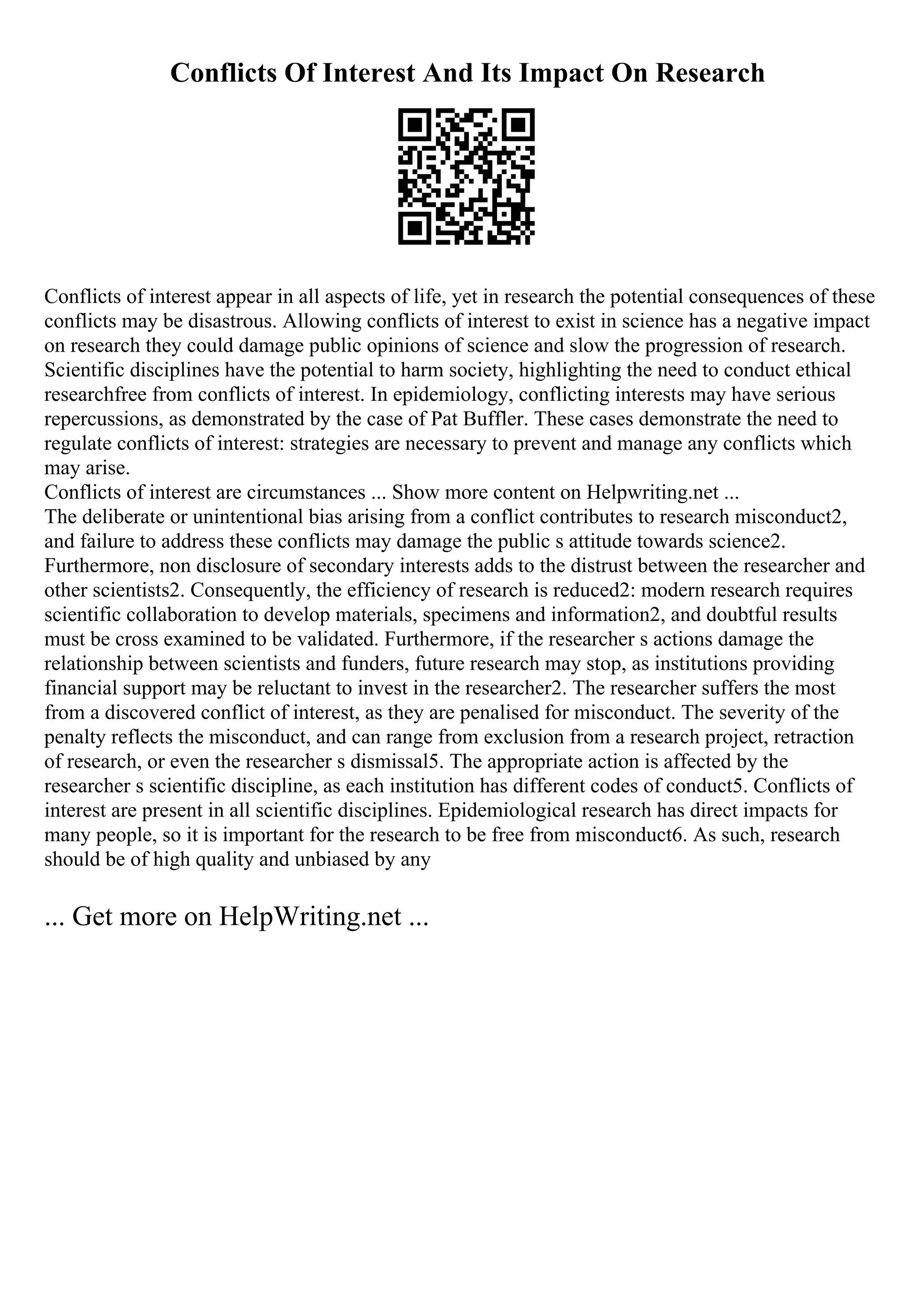 Conflicts Of Interest And Its Impact On Research
Conflicts of interest appear in all aspects of life, yet in research the potential consequences of these
conflicts may be disastrous. Allowing conflicts of interest to exist in science has a negative impact
on research they could damage public opinions of science and slow the progression of research.
Scientific disciplines have the potential to harm society, highlighting the need to conduct ethical
researchfree from conflicts of interest. In epidemiology, conflicting interests may have serious
repercussions, as demonstrated by the case of Pat Buffler. These cases demonstrate the need to
regulate conflicts of interest: strategies are necessary to prevent and manage any conflicts which
may arise.
Conflicts of interest are circumstances ... Show more content on Helpwriting.net ...
The deliberate or unintentional bias arising from a conflict contributes to research misconduct2,
and failure to address these conflicts may damage the public s attitude towards science2.
Furthermore, non disclosure of secondary interests adds to the distrust between the researcher and
other scientists2. Consequently, the efficiency of research is reduced2: modern research requires
scientific collaboration to develop materials, specimens and information2, and doubtful results
must be cross examined to be validated. Furthermore, if the researcher s actions damage the
relationship between scientists and funders, future research may stop, as institutions providing
financial support may be reluctant to invest in the researcher2. The researcher suffers the most
from a discovered conflict of interest, as they are penalised for misconduct. The severity of the
penalty reflects the misconduct, and can range from exclusion from a research project, retraction
of research, or even the researcher s dismissal5. The appropriate action is affected by the
researcher s scientific discipline, as each institution has different codes of conduct5. Conflicts of
interest are present in all scientific disciplines. Epidemiological research has direct impacts for
many people, so it is important for the research to be free from misconduct6. As such, research
should be of high quality and unbiased by any
... Get more on HelpWriting.net ...
 