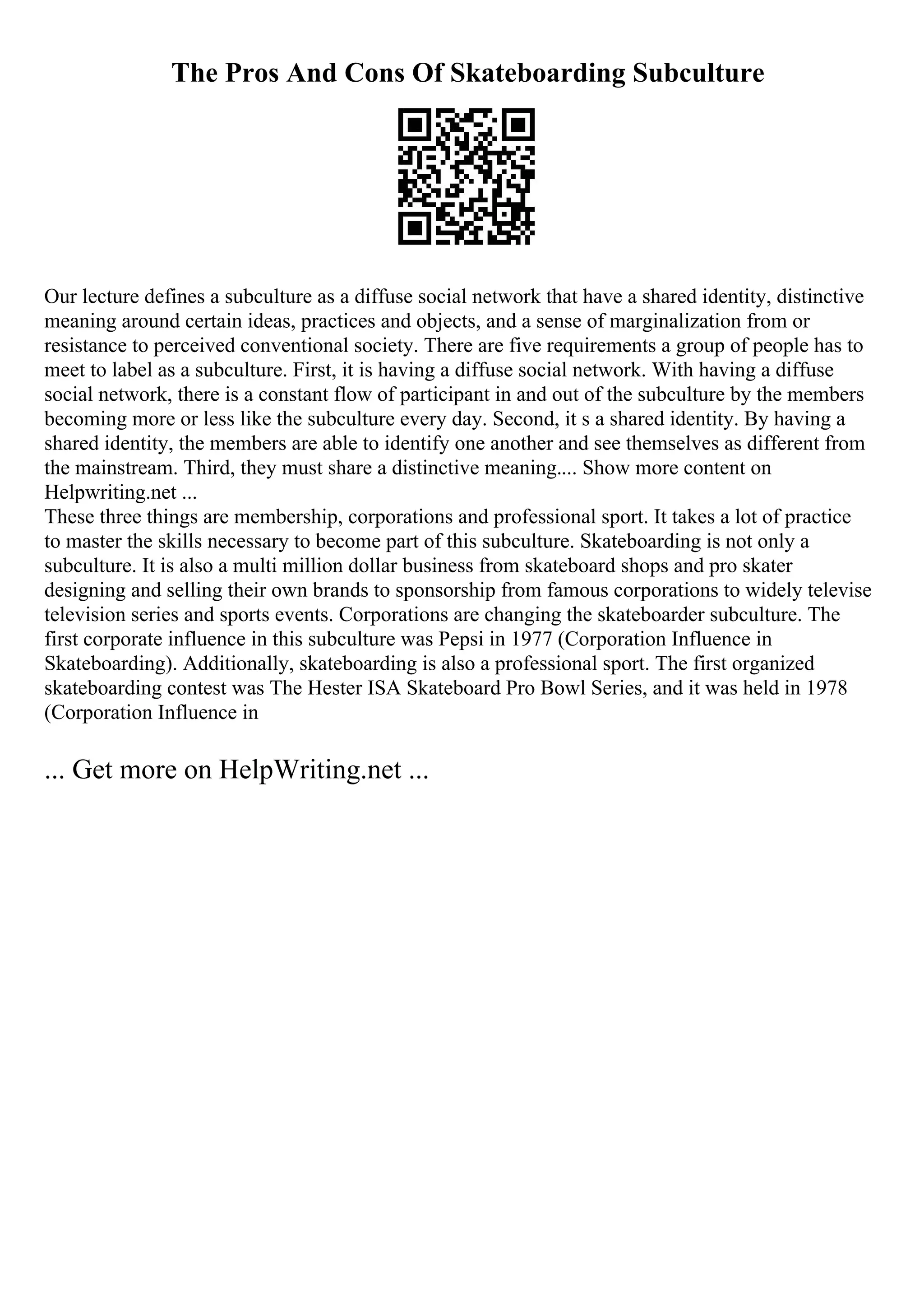 The Pros And Cons Of Skateboarding Subculture
Our lecture defines a subculture as a diffuse social network that have a shared identity, distinctive
meaning around certain ideas, practices and objects, and a sense of marginalization from or
resistance to perceived conventional society. There are five requirements a group of people has to
meet to label as a subculture. First, it is having a diffuse social network. With having a diffuse
social network, there is a constant flow of participant in and out of the subculture by the members
becoming more or less like the subculture every day. Second, it s a shared identity. By having a
shared identity, the members are able to identify one another and see themselves as different from
the mainstream. Third, they must share a distinctive meaning.... Show more content on
Helpwriting.net ...
These three things are membership, corporations and professional sport. It takes a lot of practice
to master the skills necessary to become part of this subculture. Skateboarding is not only a
subculture. It is also a multi million dollar business from skateboard shops and pro skater
designing and selling their own brands to sponsorship from famous corporations to widely televise
television series and sports events. Corporations are changing the skateboarder subculture. The
first corporate influence in this subculture was Pepsi in 1977 (Corporation Influence in
Skateboarding). Additionally, skateboarding is also a professional sport. The first organized
skateboarding contest was The Hester ISA Skateboard Pro Bowl Series, and it was held in 1978
(Corporation Influence in
... Get more on HelpWriting.net ...
 