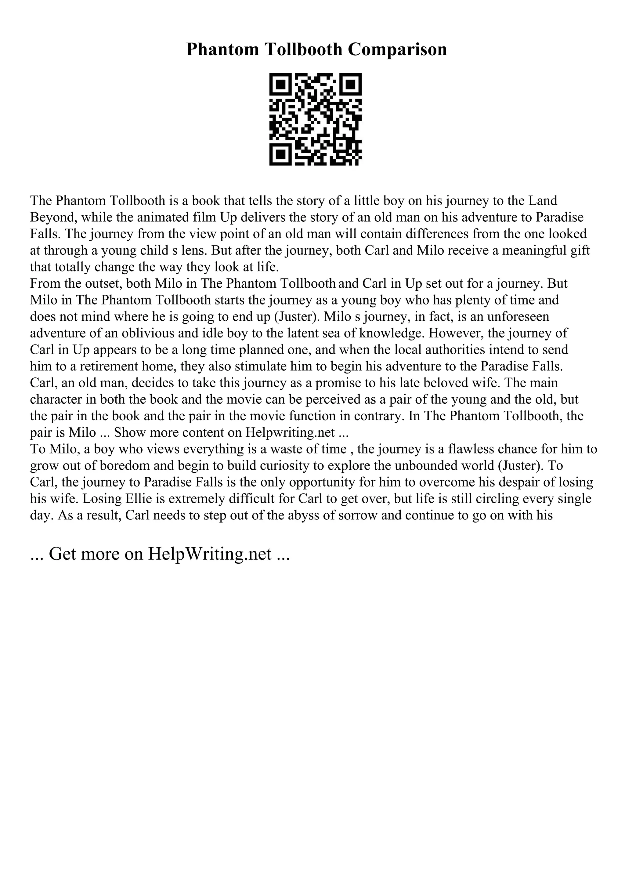Phantom Tollbooth Comparison
The Phantom Tollbooth is a book that tells the story of a little boy on his journey to the Land
Beyond, while the animated film Up delivers the story of an old man on his adventure to Paradise
Falls. The journey from the view point of an old man will contain differences from the one looked
at through a young child s lens. But after the journey, both Carl and Milo receive a meaningful gift
that totally change the way they look at life.
From the outset, both Milo in The Phantom Tollbooth and Carl in Up set out for a journey. But
Milo in The Phantom Tollbooth starts the journey as a young boy who has plenty of time and
does not mind where he is going to end up (Juster). Milo s journey, in fact, is an unforeseen
adventure of an oblivious and idle boy to the latent sea of knowledge. However, the journey of
Carl in Up appears to be a long time planned one, and when the local authorities intend to send
him to a retirement home, they also stimulate him to begin his adventure to the Paradise Falls.
Carl, an old man, decides to take this journey as a promise to his late beloved wife. The main
character in both the book and the movie can be perceived as a pair of the young and the old, but
the pair in the book and the pair in the movie function in contrary. In The Phantom Tollbooth, the
pair is Milo ... Show more content on Helpwriting.net ...
To Milo, a boy who views everything is a waste of time , the journey is a flawless chance for him to
grow out of boredom and begin to build curiosity to explore the unbounded world (Juster). To
Carl, the journey to Paradise Falls is the only opportunity for him to overcome his despair of losing
his wife. Losing Ellie is extremely difficult for Carl to get over, but life is still circling every single
day. As a result, Carl needs to step out of the abyss of sorrow and continue to go on with his
... Get more on HelpWriting.net ...
 