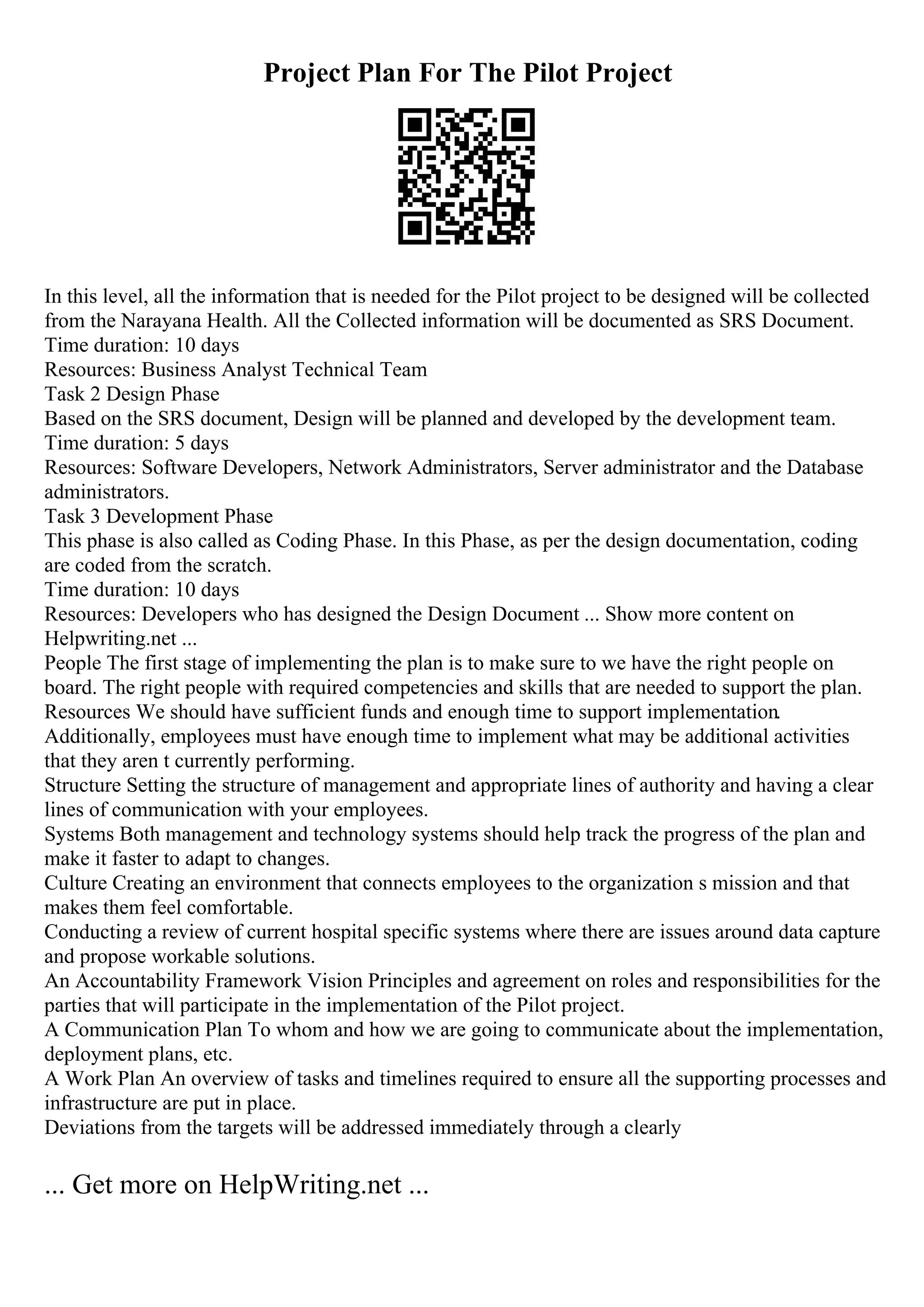 Project Plan For The Pilot Project
In this level, all the information that is needed for the Pilot project to be designed will be collected
from the Narayana Health. All the Collected information will be documented as SRS Document.
Time duration: 10 days
Resources: Business Analyst Technical Team
Task 2 Design Phase
Based on the SRS document, Design will be planned and developed by the development team.
Time duration: 5 days
Resources: Software Developers, Network Administrators, Server administrator and the Database
administrators.
Task 3 Development Phase
This phase is also called as Coding Phase. In this Phase, as per the design documentation, coding
are coded from the scratch.
Time duration: 10 days
Resources: Developers who has designed the Design Document ... Show more content on
Helpwriting.net ...
People The first stage of implementing the plan is to make sure to we have the right people on
board. The right people with required competencies and skills that are needed to support the plan.
Resources We should have sufficient funds and enough time to support implementation.
Additionally, employees must have enough time to implement what may be additional activities
that they aren t currently performing.
Structure Setting the structure of management and appropriate lines of authority and having a clear
lines of communication with your employees.
Systems Both management and technology systems should help track the progress of the plan and
make it faster to adapt to changes.
Culture Creating an environment that connects employees to the organization s mission and that
makes them feel comfortable.
Conducting a review of current hospital specific systems where there are issues around data capture
and propose workable solutions.
An Accountability Framework Vision Principles and agreement on roles and responsibilities for the
parties that will participate in the implementation of the Pilot project.
A Communication Plan To whom and how we are going to communicate about the implementation,
deployment plans, etc.
A Work Plan An overview of tasks and timelines required to ensure all the supporting processes and
infrastructure are put in place.
Deviations from the targets will be addressed immediately through a clearly
... Get more on HelpWriting.net ...
 