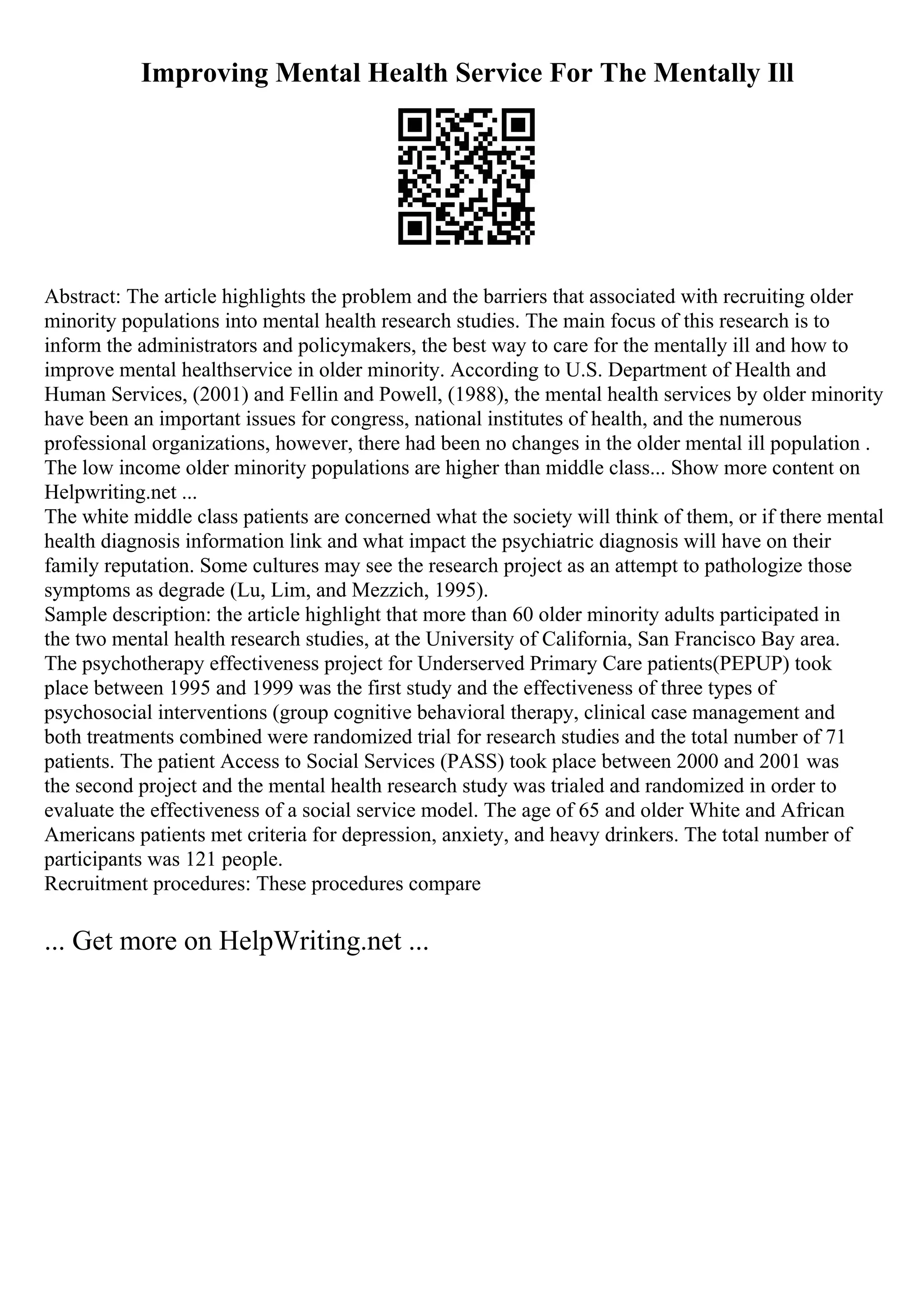 Improving Mental Health Service For The Mentally Ill
Abstract: The article highlights the problem and the barriers that associated with recruiting older
minority populations into mental health research studies. The main focus of this research is to
inform the administrators and policymakers, the best way to care for the mentally ill and how to
improve mental healthservice in older minority. According to U.S. Department of Health and
Human Services, (2001) and Fellin and Powell, (1988), the mental health services by older minority
have been an important issues for congress, national institutes of health, and the numerous
professional organizations, however, there had been no changes in the older mental ill population .
The low income older minority populations are higher than middle class... Show more content on
Helpwriting.net ...
The white middle class patients are concerned what the society will think of them, or if there mental
health diagnosis information link and what impact the psychiatric diagnosis will have on their
family reputation. Some cultures may see the research project as an attempt to pathologize those
symptoms as degrade (Lu, Lim, and Mezzich, 1995).
Sample description: the article highlight that more than 60 older minority adults participated in
the two mental health research studies, at the University of California, San Francisco Bay area.
The psychotherapy effectiveness project for Underserved Primary Care patients(PEPUP) took
place between 1995 and 1999 was the first study and the effectiveness of three types of
psychosocial interventions (group cognitive behavioral therapy, clinical case management and
both treatments combined were randomized trial for research studies and the total number of 71
patients. The patient Access to Social Services (PASS) took place between 2000 and 2001 was
the second project and the mental health research study was trialed and randomized in order to
evaluate the effectiveness of a social service model. The age of 65 and older White and African
Americans patients met criteria for depression, anxiety, and heavy drinkers. The total number of
participants was 121 people.
Recruitment procedures: These procedures compare
... Get more on HelpWriting.net ...
 