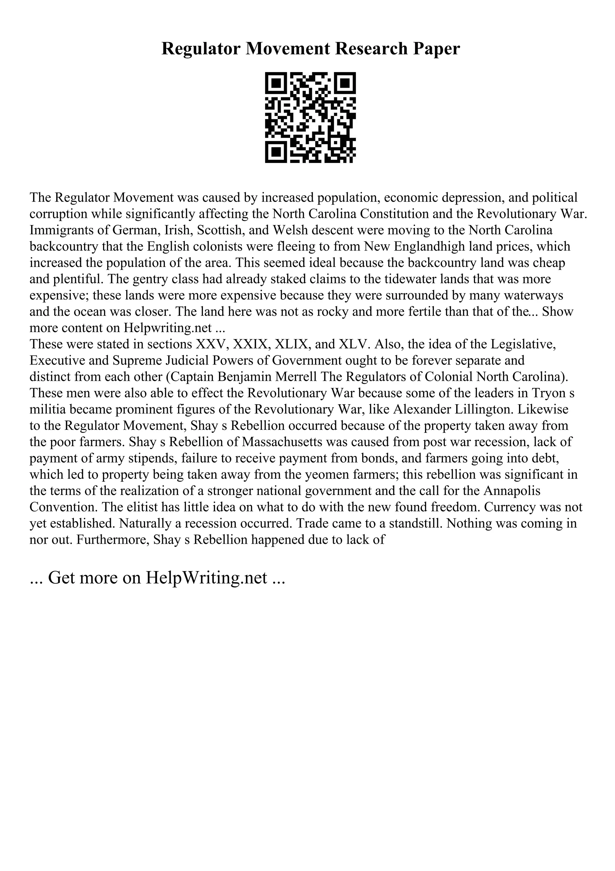 Regulator Movement Research Paper
The Regulator Movement was caused by increased population, economic depression, and political
corruption while significantly affecting the North Carolina Constitution and the Revolutionary War.
Immigrants of German, Irish, Scottish, and Welsh descent were moving to the North Carolina
backcountry that the English colonists were fleeing to from New Englandhigh land prices, which
increased the population of the area. This seemed ideal because the backcountry land was cheap
and plentiful. The gentry class had already staked claims to the tidewater lands that was more
expensive; these lands were more expensive because they were surrounded by many waterways
and the ocean was closer. The land here was not as rocky and more fertile than that of the... Show
more content on Helpwriting.net ...
These were stated in sections XXV, XXIX, XLIX, and XLV. Also, the idea of the Legislative,
Executive and Supreme Judicial Powers of Government ought to be forever separate and
distinct from each other (Captain Benjamin Merrell The Regulators of Colonial North Carolina).
These men were also able to effect the Revolutionary War because some of the leaders in Tryon s
militia became prominent figures of the Revolutionary War, like Alexander Lillington. Likewise
to the Regulator Movement, Shay s Rebellion occurred because of the property taken away from
the poor farmers. Shay s Rebellion of Massachusetts was caused from post war recession, lack of
payment of army stipends, failure to receive payment from bonds, and farmers going into debt,
which led to property being taken away from the yeomen farmers; this rebellion was significant in
the terms of the realization of a stronger national government and the call for the Annapolis
Convention. The elitist has little idea on what to do with the new found freedom. Currency was not
yet established. Naturally a recession occurred. Trade came to a standstill. Nothing was coming in
nor out. Furthermore, Shay s Rebellion happened due to lack of
... Get more on HelpWriting.net ...
 