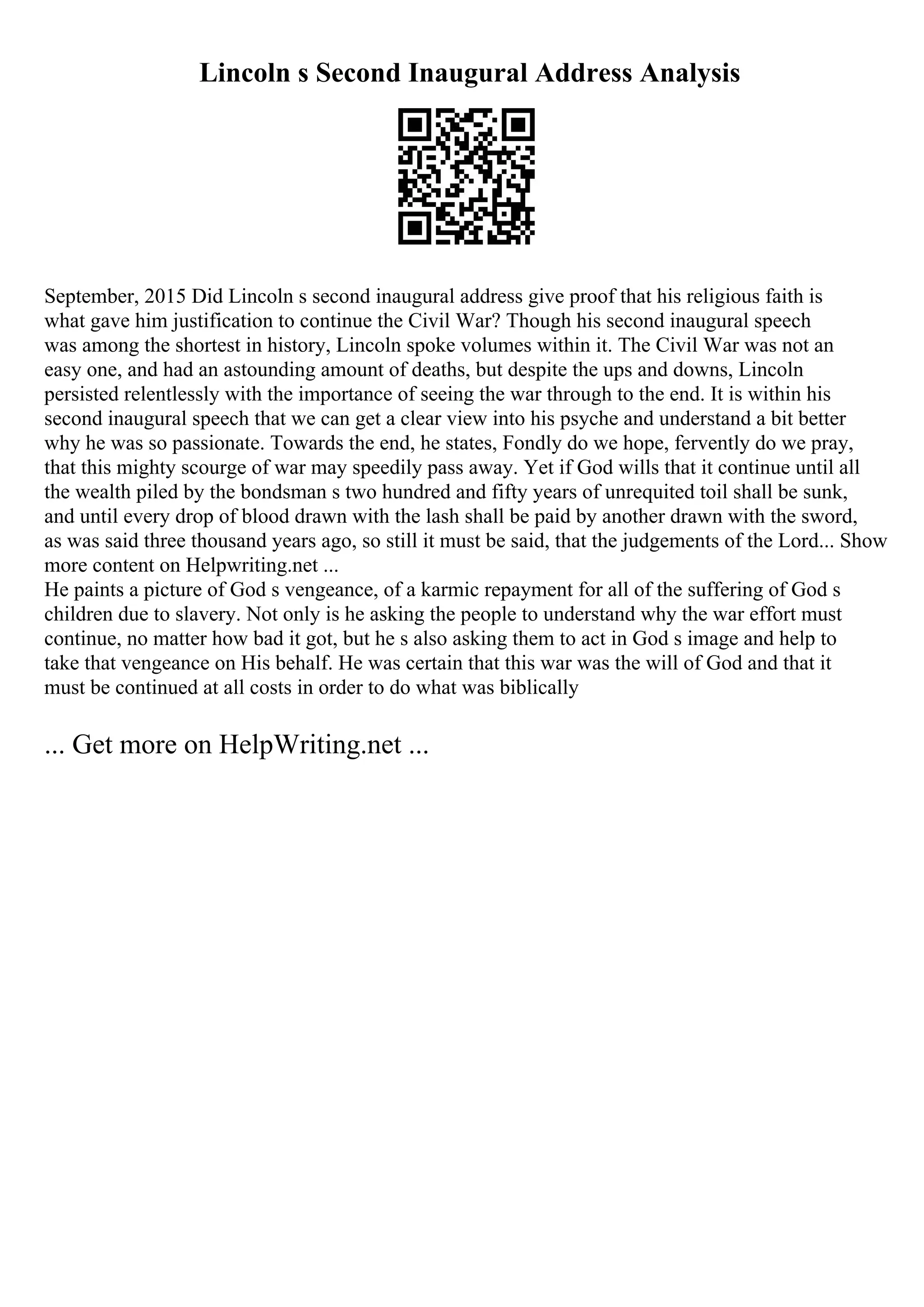 Lincoln s Second Inaugural Address Analysis
September, 2015 Did Lincoln s second inaugural address give proof that his religious faith is
what gave him justification to continue the Civil War? Though his second inaugural speech
was among the shortest in history, Lincoln spoke volumes within it. The Civil War was not an
easy one, and had an astounding amount of deaths, but despite the ups and downs, Lincoln
persisted relentlessly with the importance of seeing the war through to the end. It is within his
second inaugural speech that we can get a clear view into his psyche and understand a bit better
why he was so passionate. Towards the end, he states, Fondly do we hope, fervently do we pray,
that this mighty scourge of war may speedily pass away. Yet if God wills that it continue until all
the wealth piled by the bondsman s two hundred and fifty years of unrequited toil shall be sunk,
and until every drop of blood drawn with the lash shall be paid by another drawn with the sword,
as was said three thousand years ago, so still it must be said, that the judgements of the Lord... Show
more content on Helpwriting.net ...
He paints a picture of God s vengeance, of a karmic repayment for all of the suffering of God s
children due to slavery. Not only is he asking the people to understand why the war effort must
continue, no matter how bad it got, but he s also asking them to act in God s image and help to
take that vengeance on His behalf. He was certain that this war was the will of God and that it
must be continued at all costs in order to do what was biblically
... Get more on HelpWriting.net ...
 