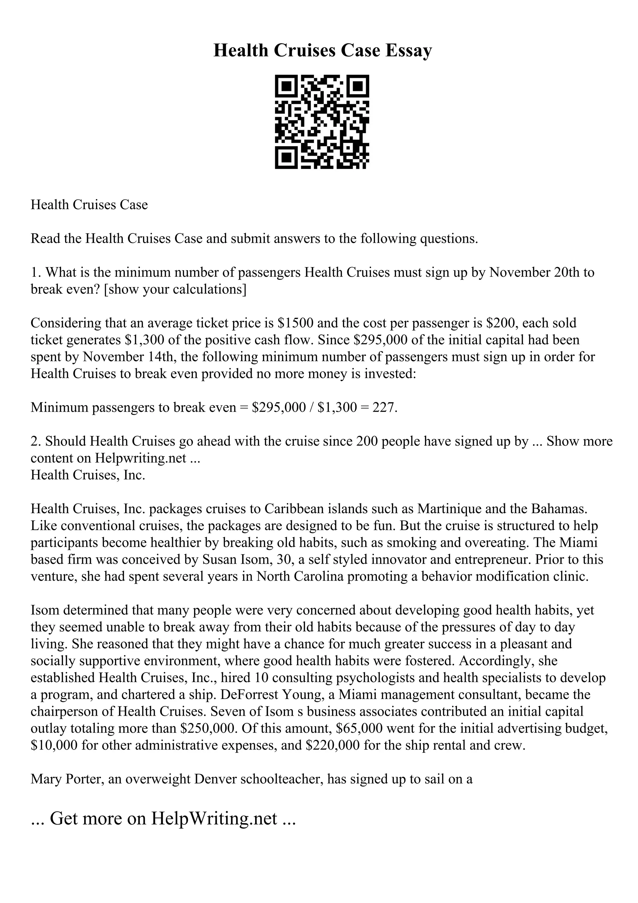 Health Cruises Case Essay
Health Cruises Case
Read the Health Cruises Case and submit answers to the following questions.
1. What is the minimum number of passengers Health Cruises must sign up by November 20th to
break even? [show your calculations]
Considering that an average ticket price is $1500 and the cost per passenger is $200, each sold
ticket generates $1,300 of the positive cash flow. Since $295,000 of the initial capital had been
spent by November 14th, the following minimum number of passengers must sign up in order for
Health Cruises to break even provided no more money is invested:
Minimum passengers to break even = $295,000 / $1,300 = 227.
2. Should Health Cruises go ahead with the cruise since 200 people have signed up by ... Show more
content on Helpwriting.net ...
Health Cruises, Inc.
Health Cruises, Inc. packages cruises to Caribbean islands such as Martinique and the Bahamas.
Like conventional cruises, the packages are designed to be fun. But the cruise is structured to help
participants become healthier by breaking old habits, such as smoking and overeating. The Miami
based firm was conceived by Susan Isom, 30, a self styled innovator and entrepreneur. Prior to this
venture, she had spent several years in North Carolina promoting a behavior modification clinic.
Isom determined that many people were very concerned about developing good health habits, yet
they seemed unable to break away from their old habits because of the pressures of day to day
living. She reasoned that they might have a chance for much greater success in a pleasant and
socially supportive environment, where good health habits were fostered. Accordingly, she
established Health Cruises, Inc., hired 10 consulting psychologists and health specialists to develop
a program, and chartered a ship. DeForrest Young, a Miami management consultant, became the
chairperson of Health Cruises. Seven of Isom s business associates contributed an initial capital
outlay totaling more than $250,000. Of this amount, $65,000 went for the initial advertising budget,
$10,000 for other administrative expenses, and $220,000 for the ship rental and crew.
Mary Porter, an overweight Denver schoolteacher, has signed up to sail on a
... Get more on HelpWriting.net ...
 