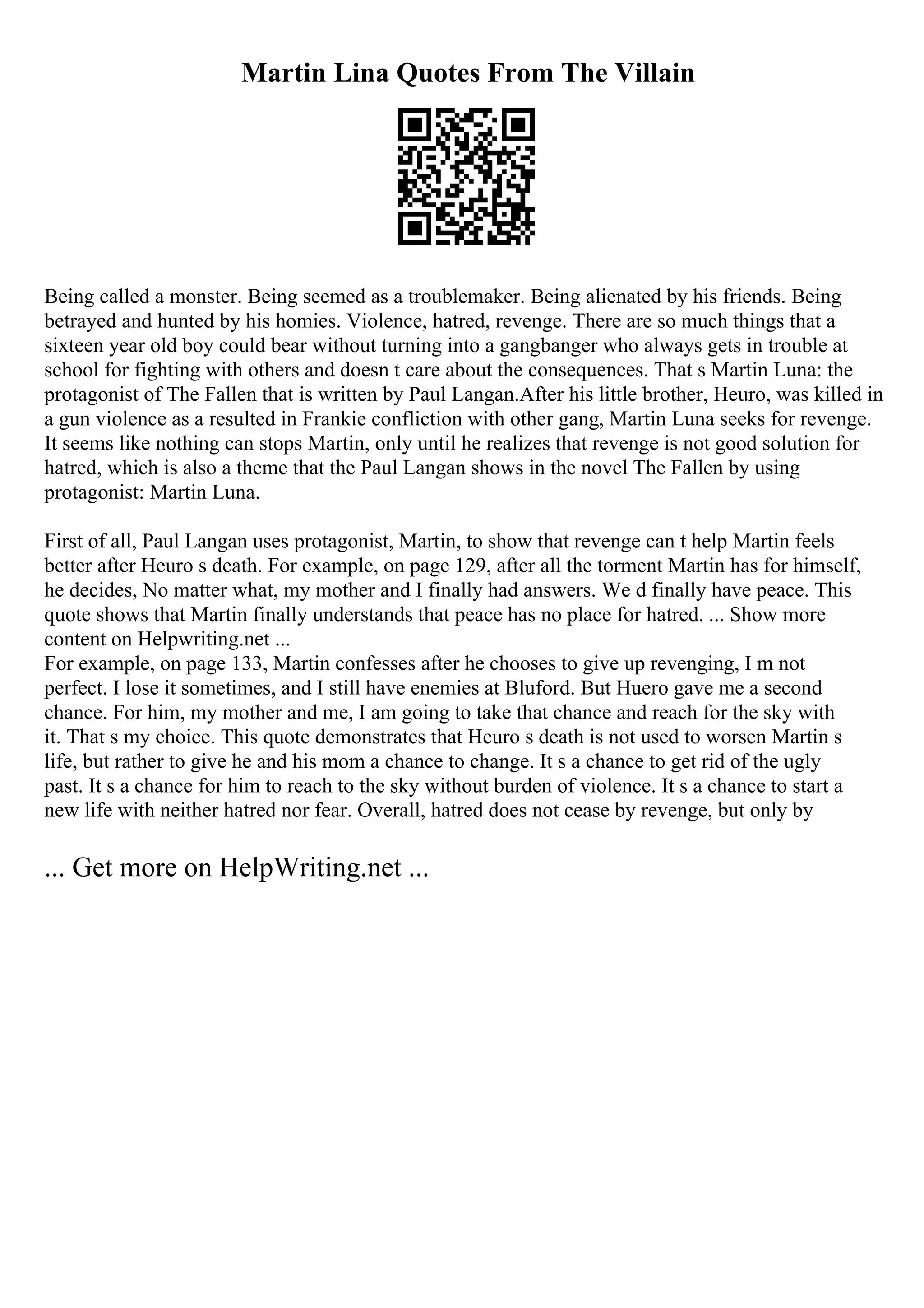 Martin Lina Quotes From The Villain
Being called a monster. Being seemed as a troublemaker. Being alienated by his friends. Being
betrayed and hunted by his homies. Violence, hatred, revenge. There are so much things that a
sixteen year old boy could bear without turning into a gangbanger who always gets in trouble at
school for fighting with others and doesn t care about the consequences. That s Martin Luna: the
protagonist of The Fallen that is written by Paul Langan.After his little brother, Heuro, was killed in
a gun violence as a resulted in Frankie confliction with other gang, Martin Luna seeks for revenge.
It seems like nothing can stops Martin, only until he realizes that revenge is not good solution for
hatred, which is also a theme that the Paul Langan shows in the novel The Fallen by using
protagonist: Martin Luna.
First of all, Paul Langan uses protagonist, Martin, to show that revenge can t help Martin feels
better after Heuro s death. For example, on page 129, after all the torment Martin has for himself,
he decides, No matter what, my mother and I finally had answers. We d finally have peace. This
quote shows that Martin finally understands that peace has no place for hatred. ... Show more
content on Helpwriting.net ...
For example, on page 133, Martin confesses after he chooses to give up revenging, I m not
perfect. I lose it sometimes, and I still have enemies at Bluford. But Huero gave me a second
chance. For him, my mother and me, I am going to take that chance and reach for the sky with
it. That s my choice. This quote demonstrates that Heuro s death is not used to worsen Martin s
life, but rather to give he and his mom a chance to change. It s a chance to get rid of the ugly
past. It s a chance for him to reach to the sky without burden of violence. It s a chance to start a
new life with neither hatred nor fear. Overall, hatred does not cease by revenge, but only by
... Get more on HelpWriting.net ...
 