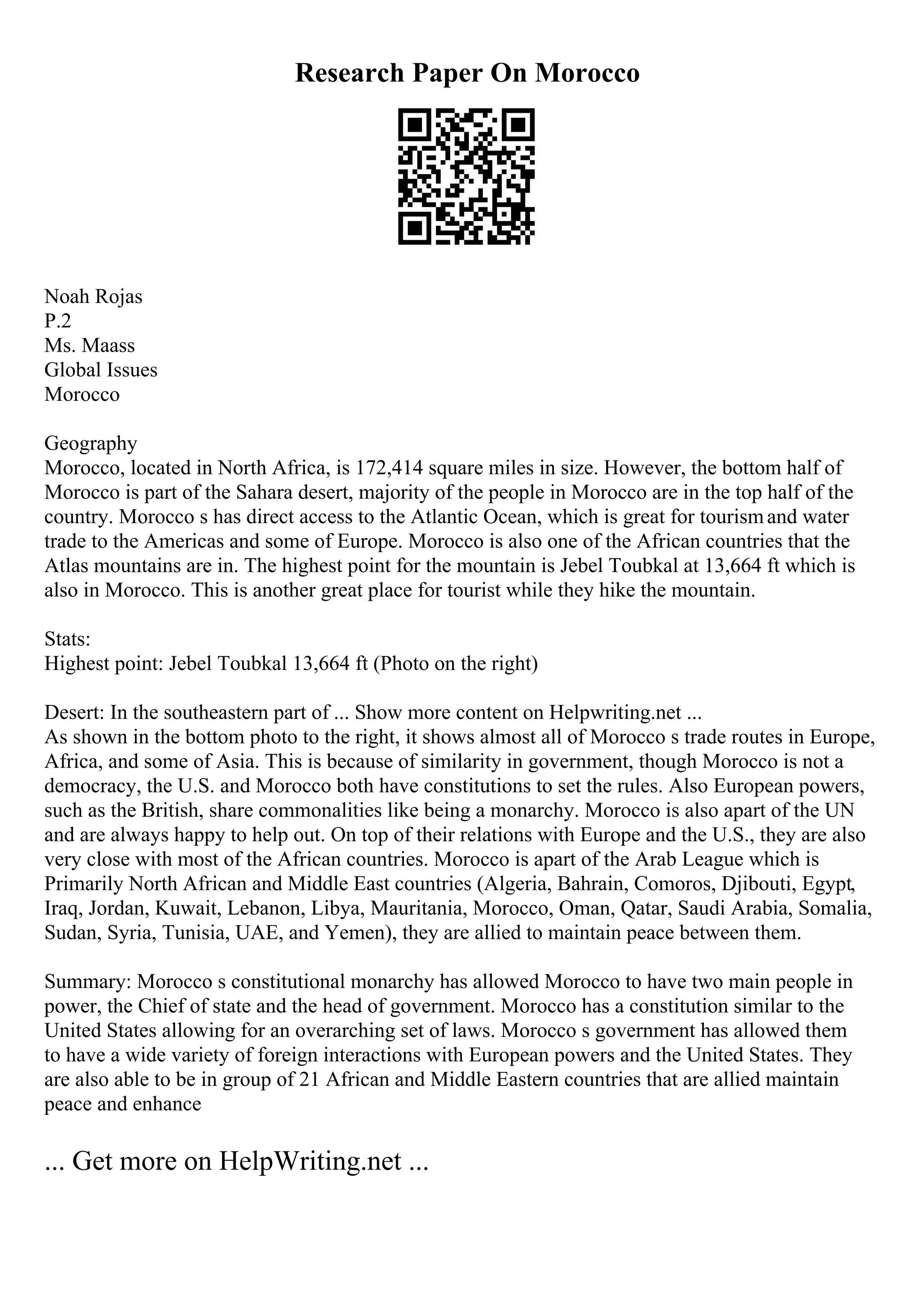 Research Paper On Morocco
Noah Rojas
P.2
Ms. Maass
Global Issues
Morocco
Geography
Morocco, located in North Africa, is 172,414 square miles in size. However, the bottom half of
Morocco is part of the Sahara desert, majority of the people in Morocco are in the top half of the
country. Morocco s has direct access to the Atlantic Ocean, which is great for tourismand water
trade to the Americas and some of Europe. Morocco is also one of the African countries that the
Atlas mountains are in. The highest point for the mountain is Jebel Toubkal at 13,664 ft which is
also in Morocco. This is another great place for tourist while they hike the mountain.
Stats:
Highest point: Jebel Toubkal 13,664 ft (Photo on the right)
Desert: In the southeastern part of ... Show more content on Helpwriting.net ...
As shown in the bottom photo to the right, it shows almost all of Morocco s trade routes in Europe,
Africa, and some of Asia. This is because of similarity in government, though Morocco is not a
democracy, the U.S. and Morocco both have constitutions to set the rules. Also European powers,
such as the British, share commonalities like being a monarchy. Morocco is also apart of the UN
and are always happy to help out. On top of their relations with Europe and the U.S., they are also
very close with most of the African countries. Morocco is apart of the Arab League which is
Primarily North African and Middle East countries (Algeria, Bahrain, Comoros, Djibouti, Egypt,
Iraq, Jordan, Kuwait, Lebanon, Libya, Mauritania, Morocco, Oman, Qatar, Saudi Arabia, Somalia,
Sudan, Syria, Tunisia, UAE, and Yemen), they are allied to maintain peace between them.
Summary: Morocco s constitutional monarchy has allowed Morocco to have two main people in
power, the Chief of state and the head of government. Morocco has a constitution similar to the
United States allowing for an overarching set of laws. Morocco s government has allowed them
to have a wide variety of foreign interactions with European powers and the United States. They
are also able to be in group of 21 African and Middle Eastern countries that are allied maintain
peace and enhance
... Get more on HelpWriting.net ...
 