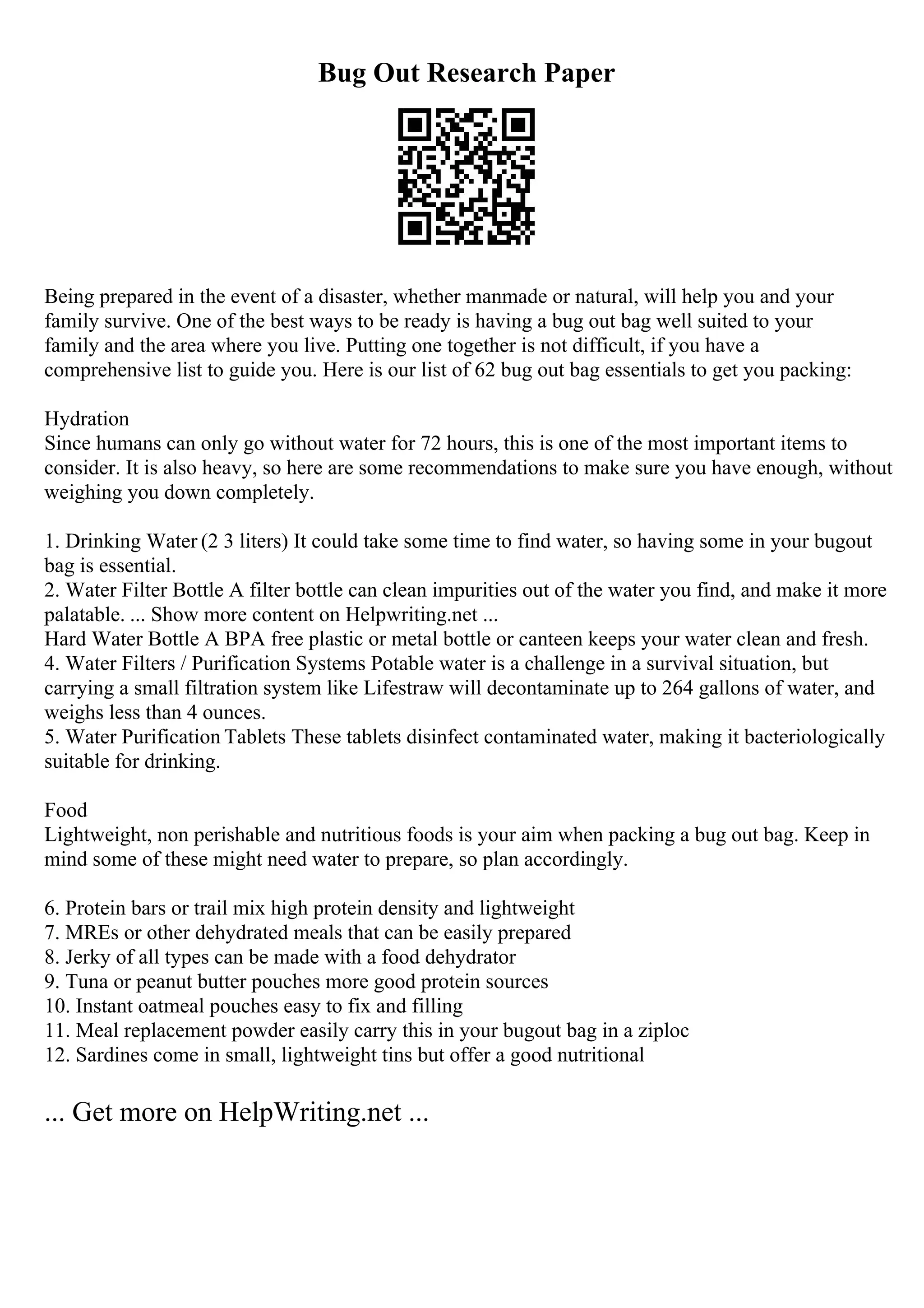 Bug Out Research Paper
Being prepared in the event of a disaster, whether manmade or natural, will help you and your
family survive. One of the best ways to be ready is having a bug out bag well suited to your
family and the area where you live. Putting one together is not difficult, if you have a
comprehensive list to guide you. Here is our list of 62 bug out bag essentials to get you packing:
Hydration
Since humans can only go without water for 72 hours, this is one of the most important items to
consider. It is also heavy, so here are some recommendations to make sure you have enough, without
weighing you down completely.
1. Drinking Water (2 3 liters) It could take some time to find water, so having some in your bugout
bag is essential.
2. Water Filter Bottle A filter bottle can clean impurities out of the water you find, and make it more
palatable. ... Show more content on Helpwriting.net ...
Hard Water Bottle A BPA free plastic or metal bottle or canteen keeps your water clean and fresh.
4. Water Filters / Purification Systems Potable water is a challenge in a survival situation, but
carrying a small filtration system like Lifestraw will decontaminate up to 264 gallons of water, and
weighs less than 4 ounces.
5. Water Purification Tablets These tablets disinfect contaminated water, making it bacteriologically
suitable for drinking.
Food
Lightweight, non perishable and nutritious foods is your aim when packing a bug out bag. Keep in
mind some of these might need water to prepare, so plan accordingly.
6. Protein bars or trail mix high protein density and lightweight
7. MREs or other dehydrated meals that can be easily prepared
8. Jerky of all types can be made with a food dehydrator
9. Tuna or peanut butter pouches more good protein sources
10. Instant oatmeal pouches easy to fix and filling
11. Meal replacement powder easily carry this in your bugout bag in a ziploc
12. Sardines come in small, lightweight tins but offer a good nutritional
... Get more on HelpWriting.net ...
 