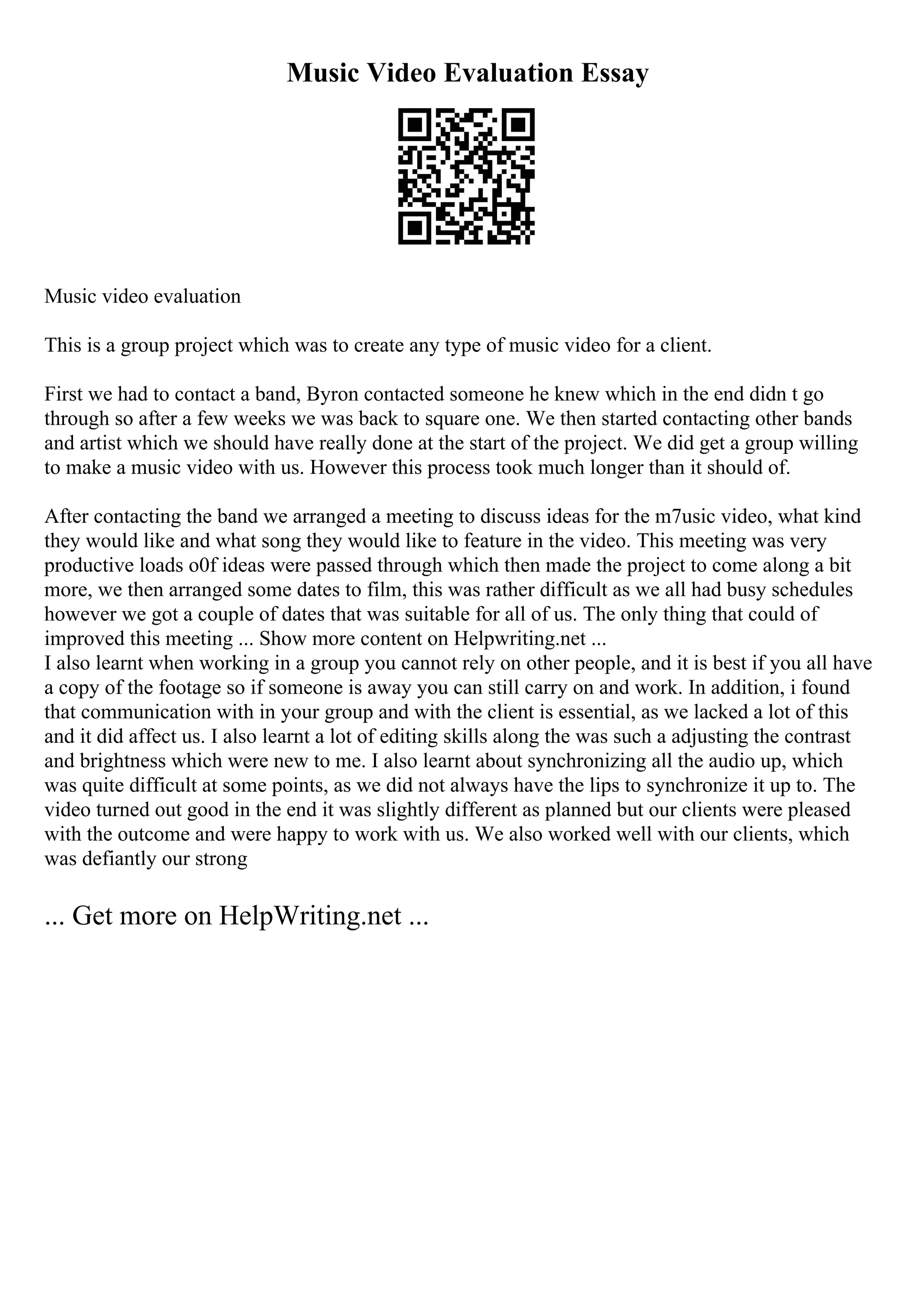 Music Video Evaluation Essay
Music video evaluation
This is a group project which was to create any type of music video for a client.
First we had to contact a band, Byron contacted someone he knew which in the end didn t go
through so after a few weeks we was back to square one. We then started contacting other bands
and artist which we should have really done at the start of the project. We did get a group willing
to make a music video with us. However this process took much longer than it should of.
After contacting the band we arranged a meeting to discuss ideas for the m7usic video, what kind
they would like and what song they would like to feature in the video. This meeting was very
productive loads o0f ideas were passed through which then made the project to come along a bit
more, we then arranged some dates to film, this was rather difficult as we all had busy schedules
however we got a couple of dates that was suitable for all of us. The only thing that could of
improved this meeting ... Show more content on Helpwriting.net ...
I also learnt when working in a group you cannot rely on other people, and it is best if you all have
a copy of the footage so if someone is away you can still carry on and work. In addition, i found
that communication with in your group and with the client is essential, as we lacked a lot of this
and it did affect us. I also learnt a lot of editing skills along the was such a adjusting the contrast
and brightness which were new to me. I also learnt about synchronizing all the audio up, which
was quite difficult at some points, as we did not always have the lips to synchronize it up to. The
video turned out good in the end it was slightly different as planned but our clients were pleased
with the outcome and were happy to work with us. We also worked well with our clients, which
was defiantly our strong
... Get more on HelpWriting.net ...
 