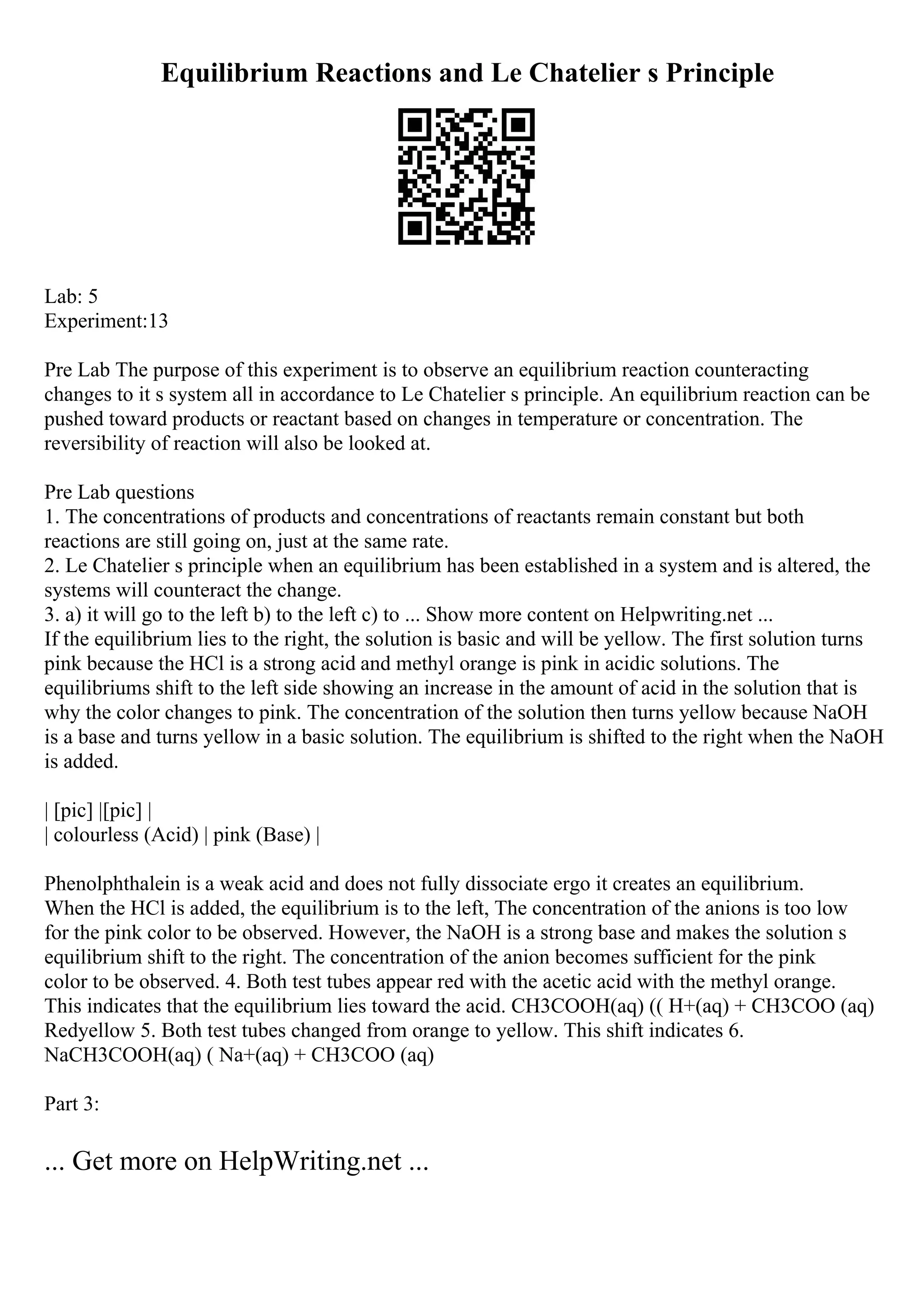 Equilibrium Reactions and Le Chatelier s Principle
Lab: 5
Experiment:13
Pre Lab The purpose of this experiment is to observe an equilibrium reaction counteracting
changes to it s system all in accordance to Le Chatelier s principle. An equilibrium reaction can be
pushed toward products or reactant based on changes in temperature or concentration. The
reversibility of reaction will also be looked at.
Pre Lab questions
1. The concentrations of products and concentrations of reactants remain constant but both
reactions are still going on, just at the same rate.
2. Le Chatelier s principle when an equilibrium has been established in a system and is altered, the
systems will counteract the change.
3. a) it will go to the left b) to the left c) to ... Show more content on Helpwriting.net ...
If the equilibrium lies to the right, the solution is basic and will be yellow. The first solution turns
pink because the HCl is a strong acid and methyl orange is pink in acidic solutions. The
equilibriums shift to the left side showing an increase in the amount of acid in the solution that is
why the color changes to pink. The concentration of the solution then turns yellow because NaOH
is a base and turns yellow in a basic solution. The equilibrium is shifted to the right when the NaOH
is added.
| [pic] |[pic] |
| colourless (Acid) | pink (Base) |
Phenolphthalein is a weak acid and does not fully dissociate ergo it creates an equilibrium.
When the HCl is added, the equilibrium is to the left, The concentration of the anions is too low
for the pink color to be observed. However, the NaOH is a strong base and makes the solution s
equilibrium shift to the right. The concentration of the anion becomes sufficient for the pink
color to be observed. 4. Both test tubes appear red with the acetic acid with the methyl orange.
This indicates that the equilibrium lies toward the acid. CH3COOH(aq) (( H+(aq) + CH3COO (aq)
Redyellow 5. Both test tubes changed from orange to yellow. This shift indicates 6.
NaCH3COOH(aq) ( Na+(aq) + CH3COO (aq)
Part 3:
... Get more on HelpWriting.net ...
 