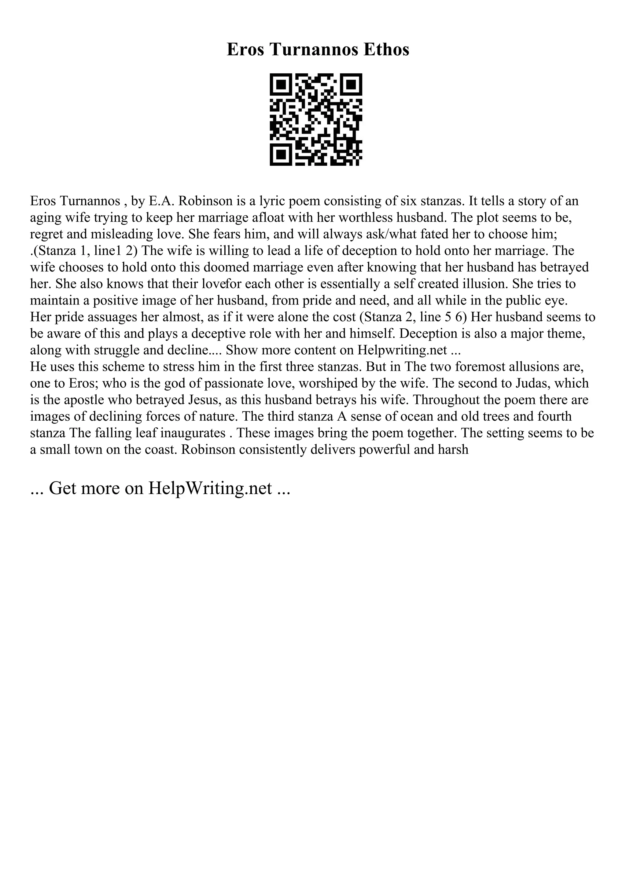 Eros Turnannos Ethos
Eros Turnannos , by E.A. Robinson is a lyric poem consisting of six stanzas. It tells a story of an
aging wife trying to keep her marriage afloat with her worthless husband. The plot seems to be,
regret and misleading love. She fears him, and will always ask/what fated her to choose him;
.(Stanza 1, line1 2) The wife is willing to lead a life of deception to hold onto her marriage. The
wife chooses to hold onto this doomed marriage even after knowing that her husband has betrayed
her. She also knows that their lovefor each other is essentially a self created illusion. She tries to
maintain a positive image of her husband, from pride and need, and all while in the public eye.
Her pride assuages her almost, as if it were alone the cost (Stanza 2, line 5 6) Her husband seems to
be aware of this and plays a deceptive role with her and himself. Deception is also a major theme,
along with struggle and decline.... Show more content on Helpwriting.net ...
He uses this scheme to stress him in the first three stanzas. But in The two foremost allusions are,
one to Eros; who is the god of passionate love, worshiped by the wife. The second to Judas, which
is the apostle who betrayed Jesus, as this husband betrays his wife. Throughout the poem there are
images of declining forces of nature. The third stanza A sense of ocean and old trees and fourth
stanza The falling leaf inaugurates . These images bring the poem together. The setting seems to be
a small town on the coast. Robinson consistently delivers powerful and harsh
... Get more on HelpWriting.net ...
 