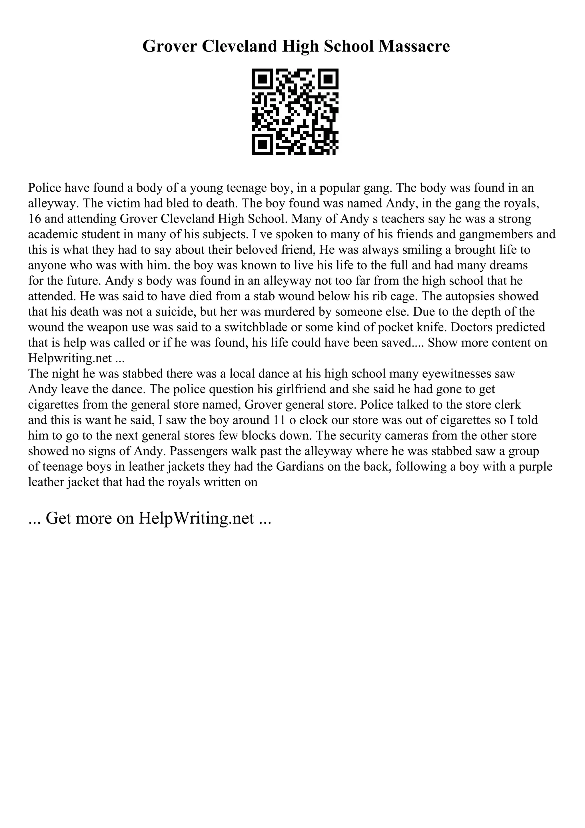 Grover Cleveland High School Massacre
Police have found a body of a young teenage boy, in a popular gang. The body was found in an
alleyway. The victim had bled to death. The boy found was named Andy, in the gang the royals,
16 and attending Grover Cleveland High School. Many of Andy s teachers say he was a strong
academic student in many of his subjects. I ve spoken to many of his friends and gangmembers and
this is what they had to say about their beloved friend, He was always smiling a brought life to
anyone who was with him. the boy was known to live his life to the full and had many dreams
for the future. Andy s body was found in an alleyway not too far from the high school that he
attended. He was said to have died from a stab wound below his rib cage. The autopsies showed
that his death was not a suicide, but her was murdered by someone else. Due to the depth of the
wound the weapon use was said to a switchblade or some kind of pocket knife. Doctors predicted
that is help was called or if he was found, his life could have been saved.... Show more content on
Helpwriting.net ...
The night he was stabbed there was a local dance at his high school many eyewitnesses saw
Andy leave the dance. The police question his girlfriend and she said he had gone to get
cigarettes from the general store named, Grover general store. Police talked to the store clerk
and this is want he said, I saw the boy around 11 o clock our store was out of cigarettes so I told
him to go to the next general stores few blocks down. The security cameras from the other store
showed no signs of Andy. Passengers walk past the alleyway where he was stabbed saw a group
of teenage boys in leather jackets they had the Gardians on the back, following a boy with a purple
leather jacket that had the royals written on
... Get more on HelpWriting.net ...
 