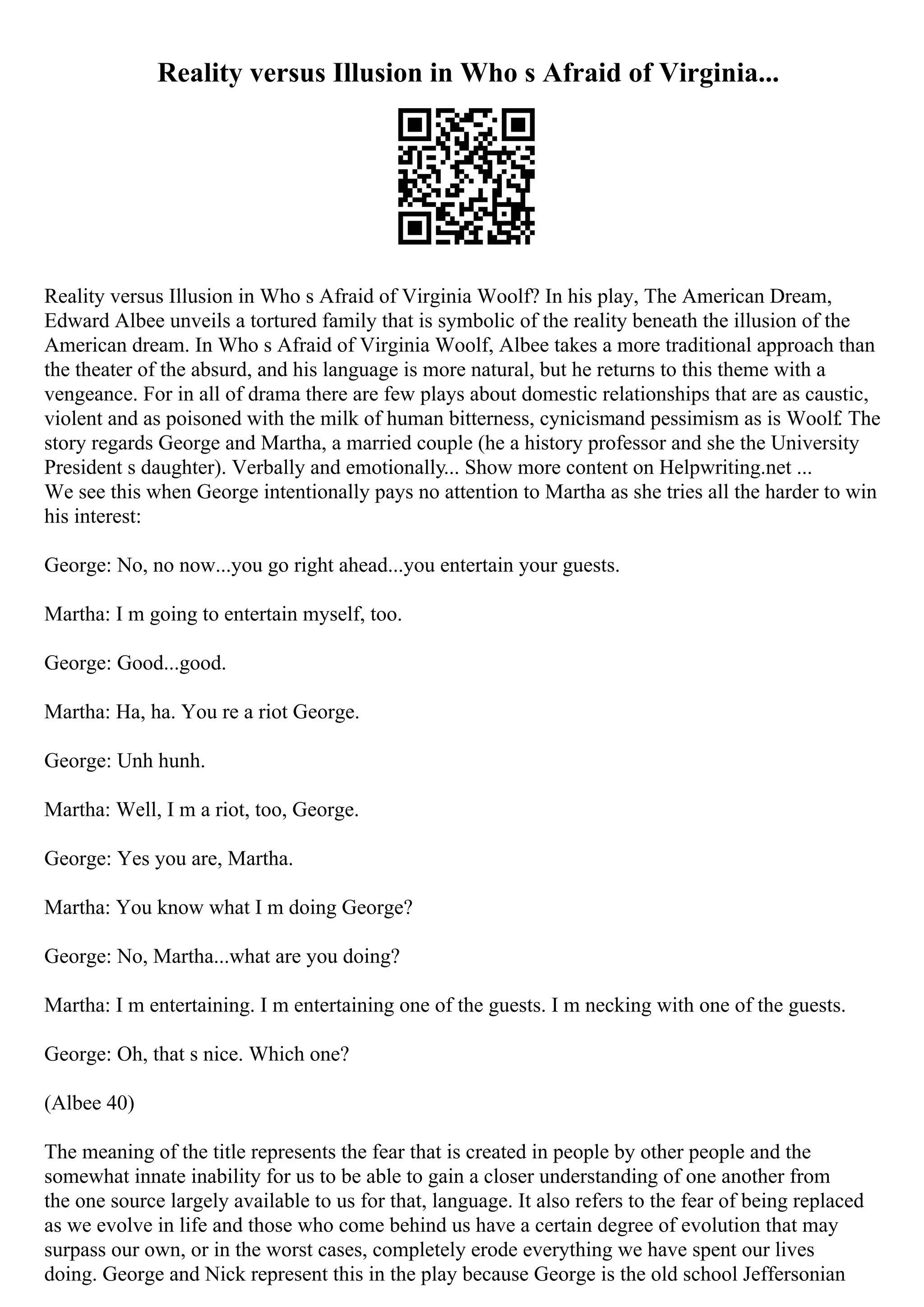 Reality versus Illusion in Who s Afraid of Virginia...
Reality versus Illusion in Who s Afraid of Virginia Woolf? In his play, The American Dream,
Edward Albee unveils a tortured family that is symbolic of the reality beneath the illusion of the
American dream. In Who s Afraid of Virginia Woolf, Albee takes a more traditional approach than
the theater of the absurd, and his language is more natural, but he returns to this theme with a
vengeance. For in all of drama there are few plays about domestic relationships that are as caustic,
violent and as poisoned with the milk of human bitterness, cynicismand pessimism as is Woolf. The
story regards George and Martha, a married couple (he a history professor and she the University
President s daughter). Verbally and emotionally... Show more content on Helpwriting.net ...
We see this when George intentionally pays no attention to Martha as she tries all the harder to win
his interest:
George: No, no now...you go right ahead...you entertain your guests.
Martha: I m going to entertain myself, too.
George: Good...good.
Martha: Ha, ha. You re a riot George.
George: Unh hunh.
Martha: Well, I m a riot, too, George.
George: Yes you are, Martha.
Martha: You know what I m doing George?
George: No, Martha...what are you doing?
Martha: I m entertaining. I m entertaining one of the guests. I m necking with one of the guests.
George: Oh, that s nice. Which one?
(Albee 40)
The meaning of the title represents the fear that is created in people by other people and the
somewhat innate inability for us to be able to gain a closer understanding of one another from
the one source largely available to us for that, language. It also refers to the fear of being replaced
as we evolve in life and those who come behind us have a certain degree of evolution that may
surpass our own, or in the worst cases, completely erode everything we have spent our lives
doing. George and Nick represent this in the play because George is the old school Jeffersonian
 