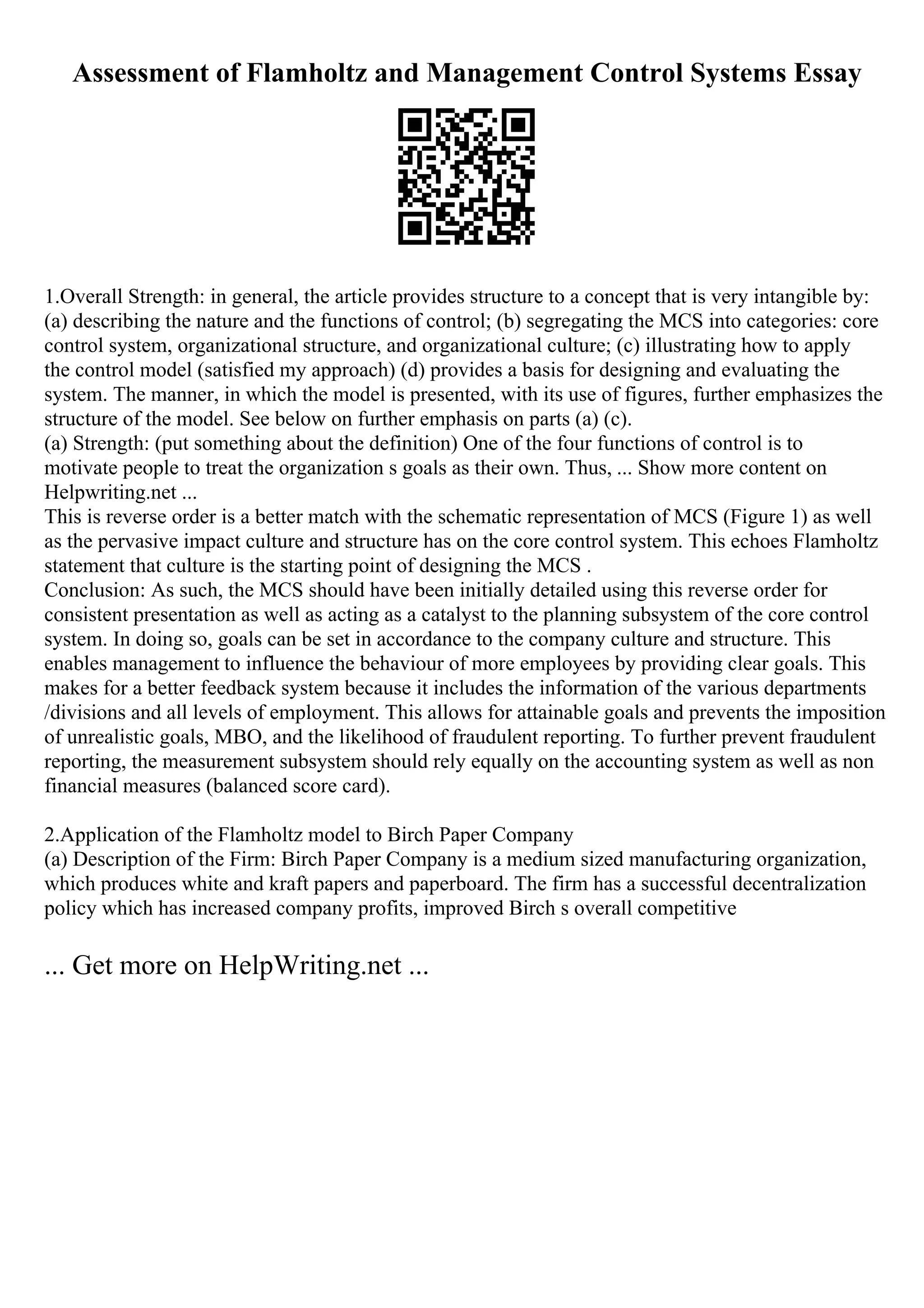 Assessment of Flamholtz and Management Control Systems Essay
1.Overall Strength: in general, the article provides structure to a concept that is very intangible by:
(a) describing the nature and the functions of control; (b) segregating the MCS into categories: core
control system, organizational structure, and organizational culture; (c) illustrating how to apply
the control model (satisfied my approach) (d) provides a basis for designing and evaluating the
system. The manner, in which the model is presented, with its use of figures, further emphasizes the
structure of the model. See below on further emphasis on parts (a) (c).
(a) Strength: (put something about the definition) One of the four functions of control is to
motivate people to treat the organization s goals as their own. Thus, ... Show more content on
Helpwriting.net ...
This is reverse order is a better match with the schematic representation of MCS (Figure 1) as well
as the pervasive impact culture and structure has on the core control system. This echoes Flamholtz
statement that culture is the starting point of designing the MCS .
Conclusion: As such, the MCS should have been initially detailed using this reverse order for
consistent presentation as well as acting as a catalyst to the planning subsystem of the core control
system. In doing so, goals can be set in accordance to the company culture and structure. This
enables management to influence the behaviour of more employees by providing clear goals. This
makes for a better feedback system because it includes the information of the various departments
/divisions and all levels of employment. This allows for attainable goals and prevents the imposition
of unrealistic goals, MBO, and the likelihood of fraudulent reporting. To further prevent fraudulent
reporting, the measurement subsystem should rely equally on the accounting system as well as non
financial measures (balanced score card).
2.Application of the Flamholtz model to Birch Paper Company
(a) Description of the Firm: Birch Paper Company is a medium sized manufacturing organization,
which produces white and kraft papers and paperboard. The firm has a successful decentralization
policy which has increased company profits, improved Birch s overall competitive
... Get more on HelpWriting.net ...
 